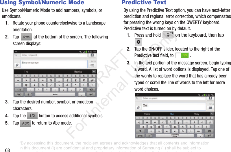 63Using Symbol/Numeric ModeUseSymbol/NumericModetoaddnumbers,symbols,oremoticons.1. RotateyourphonecounterclockwisetoaLandscapeorientation.2. Tap atthebottomofthescreen.Thefollowingscreendisplays:3. Tapthedesirednumber,symbol,oremoticoncharacters.4. Tapthe buttontoaccessadditionalsymbols.5. Tap toreturntoAbcmode.Predictive TextByusingthePredictiveTextoption,youcanhavenext-letterpredictionandregionalerrorcorrection,whichcompensatesforpressingthewrongkeysontheQWERTYkeyboard.Predictivetextisturnedonbydefault.1. Pressandhold onthekeyboard,thentap.2. TaptheON/OFFslider,locatedtotherightofthePredictive textfield,to .3. Inthetextportionofthemessagescreen,begintypingaword.Alistofwordoptionsisdisplayed.Taponeofthewordstoreplacethewordthathasalreadybeentypedorscrollthelineofwordstotheleftformorewordchoices.“By accessing this document, the recipient agrees and acknowledges that all contents and information in this document (i) are confidential and proprietary information of Samsung (ii) shall be subject to the non-disclosure agreement regarding Project J and (iii) shall not be disclosed by the recipient to any third party. Samsung Proprietary and Confidential” DRAFT For Internal Use Only