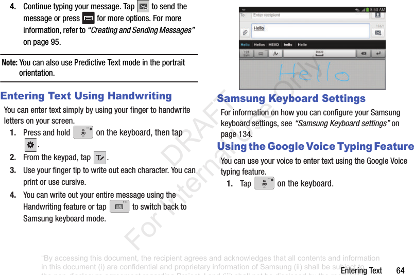 EnteringText644. Continuetypingyourmessage.Tap tosendthemessageorpress formoreoptions.Formoreinformation,referto“Creating and Sending Messages”onpage95.Note: YoucanalsousePredictiveTextmodeintheportraitorientation.Entering Text Using HandwritingYoucanentertextsimplybyusingyourfingertohandwritelettersonyourscreen.1. Pressandhold onthekeyboard,thentap.2. Fromthekeypad,tap .3. Useyourfingertiptowriteouteachcharacter.Youcanprintorusecursive.4. YoucanwriteoutyourentiremessageusingtheHandwritingfeatureortap toswitchbacktoSamsungkeyboardmode.Samsung Keyboard SettingsForinformationonhowyoucanconfigureyourSamsungkeyboardsettings,see“Samsung Keyboard settings”onpage 134.Using the Google Voice Typing FeatureYoucanuseyourvoicetoentertextusingtheGoogleVoicetypingfeature.1. Tap onthekeyboard.“By accessing this document, the recipient agrees and acknowledges that all contents and information in this document (i) are confidential and proprietary information of Samsung (ii) shall be subject to the non-disclosure agreement regarding Project J and (iii) shall not be disclosed by the recipient to any third party. Samsung Proprietary and Confidential” DRAFT For Internal Use Only