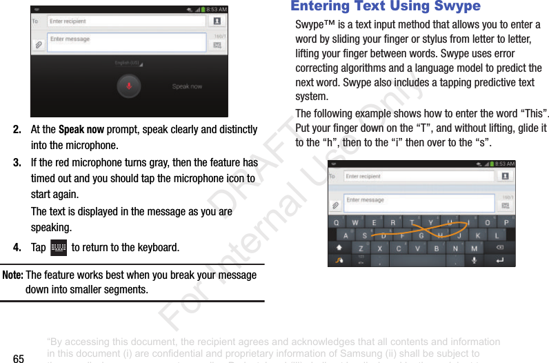 652. AttheSpeak nowprompt,speakclearlyanddistinctlyintothemicrophone.3. Iftheredmicrophoneturnsgray,thenthefeaturehastimedoutandyoushouldtapthemicrophoneicontostartagain.Thetextisdisplayedinthemessageasyouarespeaking.4. Tap toreturntothekeyboard.Note: Thefeatureworksbestwhenyoubreakyourmessagedownintosmallersegments.Entering Text Using SwypeSwype™isatextinputmethodthatallowsyoutoenterawordbyslidingyourfingerorstylusfromlettertoletter,liftingyourfingerbetweenwords.Swypeuseserrorcorrectingalgorithmsandalanguagemodeltopredictthenextword.Swypealsoincludesatappingpredictivetextsystem.Thefollowingexampleshowshowtoentertheword“This”.Putyourfingerdownonthe“T”,andwithoutlifting,glideittothe“h”,thentothe“i”thenovertothe“s”.“By accessing this document, the recipient agrees and acknowledges that all contents and information in this document (i) are confidential and proprietary information of Samsung (ii) shall be subject to the non-disclosure agreement regarding Project J and (iii) shall not be disclosed by the recipient to any third party. Samsung Proprietary and Confidential” DRAFT For Internal Use Only