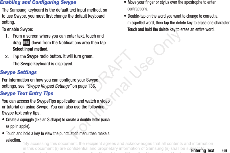 EnteringText66Enabling and Configuring SwypeTheSamsungkeyboardisthedefaulttextinputmethod,sotouseSwype,youmustfirstchangethedefaultkeyboardsetting.ToenableSwype:1. Fromascreenwhereyoucanentertext,touchanddrag downfromtheNotificationsareathentapSelect input method.2. TaptheSwyperadiobutton.Itwillturngreen.TheSwypekeyboardisdisplayed.Swype SettingsForinformationonhowyoucanconfigureyourSwypesettings,see“Swype Keypad Settings”onpage 136.Swype Text Entry TipsYoucanaccesstheSwypeTipsapplicationandwatchavideoortutorialonusingSwype.YoucanalsousethefollowingSwypetextentrytips.•Createasquiggle(likeanSshape)tocreateadoubleletter(suchasppinapple).•Touchandholdakeytoviewthepunctuationmenuthenmakeaselection.•Moveyourfingerorstylusovertheapostrophetoentercontractions.•Double-taponthewordyouwanttochangetocorrectamisspelledword,thentapthedeletekeytoeraseonecharacter.Touchandholdthedeletekeytoeraseanentireword.“By accessing this document, the recipient agrees and acknowledges that all contents and information in this document (i) are confidential and proprietary information of Samsung (ii) shall be subject to the non-disclosure agreement regarding Project J and (iii) shall not be disclosed by the recipient to any third party. Samsung Proprietary and Confidential” DRAFT For Internal Use Only