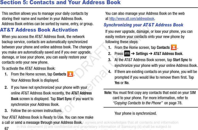 67Section 5: Contacts and Your Address BookThissectionallowsyoutomanageyourdailycontactsbystoringtheirnameandnumberinyourAddressBook.AddressBookentriescanbesortedbyname,entry,orgroup.AT&T Address Book ActivationWhenyouaccesstheAT&TAddressBook,thenetworkbackupservice,contactsareautomaticallysynchronizedbetweenyourphoneandonlineaddressbook.Thechangesyoumakeareautomaticallysavedandifyoueverupgrade,damage,orloseyourphone,youcaneasilyrestoreyourcontactsontoyournewphone.ToactivatetheAT&TAddressBook:1. FromtheHomescreen,tapContacts .YourAddressBookisdisplayed.2. IfyouhavenotsynchronizedyourphonewithyouronlineAT&TAddressBookrecently,theAT&T Address Bookscreenisdisplayed.TapStart SyncifyouwanttosynchronizeyourAddressBook.3. Followtheon-screeninstructions.YourAT&TAddressBookisReadytoUse.YoucannowmakeacallorsendamessagethroughyourAddressBook.YoucanalsomanageyourAddressBookonthewebathttp://www.att.com/addressbook.Synchronizing your AT&T Address BookIfyoueverupgrade,damage,orloseyourphone,youcaneasilyrestoreyourcontactsontoyournewphonebyfollowingthesesteps:1. FromtheHomescreen,tapContacts .2. Press ➔ Settings ➔ AT&T Address Book.3. AttheAT&TAddressBookscreen,tapStart Sync tosynchronizeyourphonewithyouronlineAddressBook.4. Ifthereareexistingcontactsonyourphone,youwillbepromptedifyouwouldliketoremovethemfirst.TapYesorNo.Note: YoumustfirstcopyanycontactsthatexistonyourSIMcardtoyourphone.Formoreinformation,referto“Copying Contacts to the Phone”onpage78.Yourphoneissynchronized.“By accessing this document, the recipient agrees and acknowledges that all contents and information in this document (i) are confidential and proprietary information of Samsung (ii) shall be subject to the non-disclosure agreement regarding Project J and (iii) shall not be disclosed by the recipient to any third party. Samsung Proprietary and Confidential” DRAFT For Internal Use Only