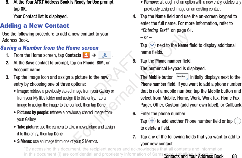 ContactsandYourAddressBook685. AttheYour AT&T Address Book is Ready for Useprompt,tapOK.YourContactlistisdisplayed.Adding a New ContactUsethefollowingproceduretoaddanewcontacttoyourAddressBook.Saving a Number from the Home screen1. FromtheHomescreen,tapContacts ➔.2. AttheSave contact toprompt,taponPhone,SIM,orAccountname.3. Taptheimageiconandassignapicturetothenewentrybychoosingoneofthreeoptions:•Image: retrieve a previously stored image from your Gallery or from your My files folder and assign it to this entry. Tap an image to assign the image to the contact, then tap Done.• Pictures by people: retrieve a previously shared image from your Gallery.• Take picture: use the camera to take a new picture and assign it to this entry, then tap Done.•S Memo: use an image from one of your S Memos.•Remove: although not an option with a new entry, deletes any previously assigned image on an existing contact.4. TaptheNamefieldandusetheon-screenkeypadtoenterthefullname.Formoreinformation,referto“Entering Text”onpage61.–or–Tap nexttotheNamefieldtodisplayadditionalnamefields.5. TapthePhone numberfield.Thenumericalkeypadisdisplayed.TheMobile button initiallydisplaysnexttothePhone numberfield.Ifyouwanttoaddaphonenumberthatisnotamobilenumber,taptheMobilebuttonandselectfromMobile,Home,Work,Workfax,HomeFax,Pager,Other,Custom(addyourownlabel),orCallback.6. Enterthephonenumber.Tap toaddanotherPhonenumberfieldortap todeleteafield.7. Tapanyofthefollowingfieldsthatyouwanttoaddtoyournewcontact:Mobile“By accessing this document, the recipient agrees and acknowledges that all contents and information in this document (i) are confidential and proprietary information of Samsung (ii) shall be subject to the non-disclosure agreement regarding Project J and (iii) shall not be disclosed by the recipient to any third party. Samsung Proprietary and Confidential” DRAFT For Internal Use Only