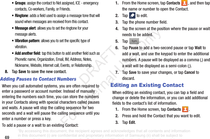 69•Groups: assign the contact to Not assigned, ICE - emergency contacts, Co-workers, Family, or Friends.•Ringtone: adds a field used to assign a message tone that will sound when messages are received from this contact.• Message alert: allows you to set the ringtone for your message alerts.• Vibration pattern: allows you to set the specific type of vibration. • Add another field:tap this button to add another field such as Phonetic name, Organization, Email, IM, Address, Notes, Nickname, Website, Internet call, Events, or Relationship.8. TapSavetosavethenewcontact.Adding Pauses to Contact NumbersWhenyoucallautomatedsystems,youareoftenrequiredtoenterapasswordoraccountnumber.Insteadofmanuallyenteringthenumberseachtime,youcanstorethenumbersinyourContactsalongwithspecialcharacterscalledpausesandwaits.Apausewillstopthecallingsequencefortwosecondsandawaitwillpausethecallingsequenceuntilyouenteranumberorpressakey.ToaddapauseorawaittoanexistingContact:1. FromtheHomescreen,tapContacts ,andthentapthenameornumbertoopentheContact.2. Tap toedit.3. Tapthephonenumberfield.4. Tapthescreenatthepositionwherethepauseorwaitneedstobeadded.5. Tap .6. TapPausetoaddatwo-secondpauseortapWaittoaddawait,andusethekeypadtoentertheadditionalnumbers.Apausewillbedisplayedasacomma(,)andawaitwillbedisplayedasasemi-colon(;).7. TapSavetosaveyourchanges,ortapCanceltodiscard.Editing an Existing ContactWheneditinganexistingcontact,youcantapafieldandchangeordeletetheinformation,oryoucanaddadditionalfieldstothecontact’slistofinformation.1. FromtheHomescreen,tapContacts .2. PressandholdtheContactthatyouwanttoedit.3. TapEdit.“By accessing this document, the recipient agrees and acknowledges that all contents and information in this document (i) are confidential and proprietary information of Samsung (ii) shall be subject to the non-disclosure agreement regarding Project J and (iii) shall not be disclosed by the recipient to any third party. Samsung Proprietary and Confidential” DRAFT For Internal Use Only