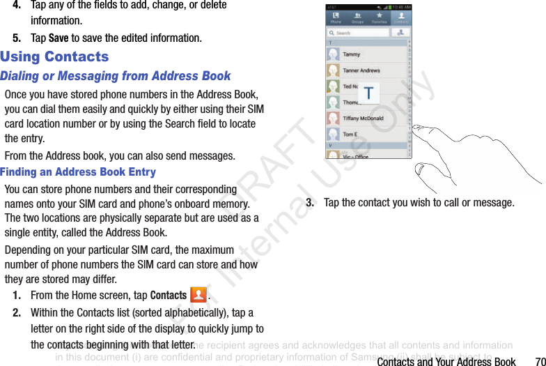 ContactsandYourAddressBook704. Tapanyofthefieldstoadd,change,ordeleteinformation.5. TapSavetosavetheeditedinformation.Using ContactsDialing or Messaging from Address BookOnceyouhavestoredphonenumbersintheAddressBook,youcandialthemeasilyandquicklybyeitherusingtheirSIMcardlocationnumberorbyusingtheSearchfieldtolocatetheentry.FromtheAddressbook,youcanalsosendmessages.Finding an Address Book EntryYoucanstorephonenumbersandtheircorrespondingnamesontoyourSIMcardandphone’sonboardmemory.Thetwolocationsarephysicallyseparatebutareusedasasingleentity,calledtheAddressBook.DependingonyourparticularSIMcard,themaximumnumberofphonenumberstheSIMcardcanstoreandhowtheyarestoredmaydiffer.1. FromtheHomescreen,tapContacts .2. WithintheContactslist(sortedalphabetically),tapaletterontherightsideofthedisplaytoquicklyjumptothecontactsbeginningwiththatletter.3. Tapthecontactyouwishtocallormessage.“By accessing this document, the recipient agrees and acknowledges that all contents and information in this document (i) are confidential and proprietary information of Samsung (ii) shall be subject to the non-disclosure agreement regarding Project J and (iii) shall not be disclosed by the recipient to any third party. Samsung Proprietary and Confidential” DRAFT For Internal Use Only