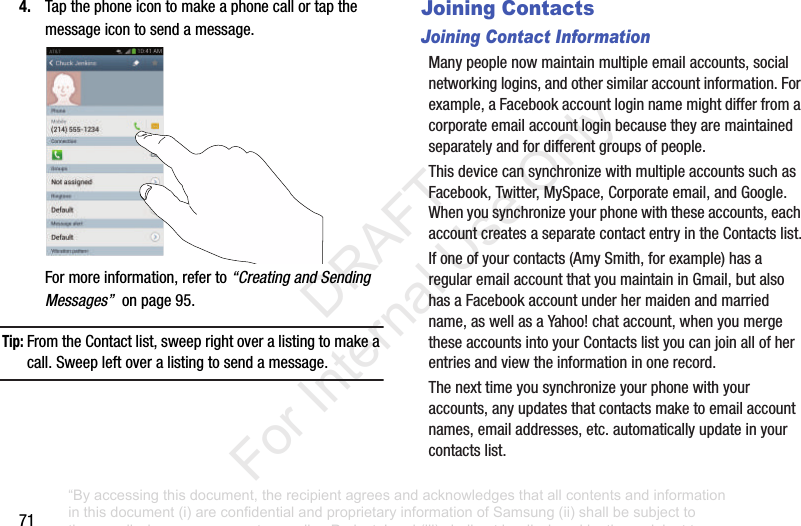 714. Tapthephoneicontomakeaphonecallortapthemessageicontosendamessage.Formoreinformation,referto“Creating and Sending Messages”onpage95.Tip: FromtheContactlist,sweeprightoveralistingtomakeacall.Sweepleftoveralistingtosendamessage.Joining ContactsJoining Contact InformationManypeoplenowmaintainmultipleemailaccounts,socialnetworkinglogins,andothersimilaraccountinformation.Forexample,aFacebookaccountloginnamemightdifferfromacorporateemailaccountloginbecausetheyaremaintainedseparatelyandfordifferentgroupsofpeople.ThisdevicecansynchronizewithmultipleaccountssuchasFacebook,Twitter,MySpace,Corporateemail,andGoogle.Whenyousynchronizeyourphonewiththeseaccounts,eachaccountcreatesaseparatecontactentryintheContactslist.Ifoneofyourcontacts(AmySmith,forexample)hasaregularemailaccountthatyoumaintaininGmail,butalsohasaFacebookaccountunderhermaidenandmarriedname,aswellasaYahoo!chataccount,whenyoumergetheseaccountsintoyourContactslistyoucanjoinallofherentriesandviewtheinformationinonerecord.Thenexttimeyousynchronizeyourphonewithyouraccounts,anyupdatesthatcontactsmaketoemailaccountnames,emailaddresses,etc.automaticallyupdateinyourcontactslist.“By accessing this document, the recipient agrees and acknowledges that all contents and information in this document (i) are confidential and proprietary information of Samsung (ii) shall be subject to the non-disclosure agreement regarding Project J and (iii) shall not be disclosed by the recipient to any third party. Samsung Proprietary and Confidential” DRAFT For Internal Use Only