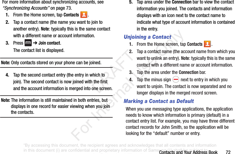 ContactsandYourAddressBook72Formoreinformationaboutsynchronizingaccounts,see“Synchronizing Accounts”onpage 73.1. FromtheHomescreen,tapContacts .2. Tapacontactname(thenameyouwanttojointoanotherentry).Note:typicallythisisthesamecontactwithadifferentnameoraccountinformation.3. Press ➔Join contact.Thecontactlistisdisplayed.Note: Onlycontactsstoredonyourphonecanbejoined.4. Tapthesecondcontactentry(theentryinwhichtojoin).Thesecondcontactisnowjoinedwiththefirstandtheaccountinformationismergedintoonescreen.Note: Theinformationisstillmaintainedinbothentries,butdisplaysinonerecordforeasierviewingwhenyoujointhecontacts.5. TapareaundertheConnectionbartoviewthecontactinformationyoujoined.Thecontactsandinformationdisplayswithaniconnexttothecontactnametoindicatewhattypeofaccountinformationiscontainedintheentry.Unjoining a Contact1. FromtheHomescreen,tapContacts .2. Tapacontactname(theaccountnamefromwhichyouwanttounlinkanentry).Note:typicallythisisthesamecontactwithadifferentnameoraccountinformation.3. TaptheareaundertheConnection bar.4. Taptheminussign nexttoentryinwhichyouwanttounjoin.Thecontactisnowseparatedandnolongerdisplaysinthemergedrecordscreen.Marking a Contact as DefaultWhenyouusemessagingtypeapplications,theapplicationneedstoknowwhichinformationisprimary(default)inacontactentrylist.Forexample,youmayhavethreedifferentcontactrecordsforJohnSmith,sotheapplicationwillbelookingforthe“default”numberorentry.“By accessing this document, the recipient agrees and acknowledges that all contents and information in this document (i) are confidential and proprietary information of Samsung (ii) shall be subject to the non-disclosure agreement regarding Project J and (iii) shall not be disclosed by the recipient to any third party. Samsung Proprietary and Confidential” DRAFT For Internal Use Only