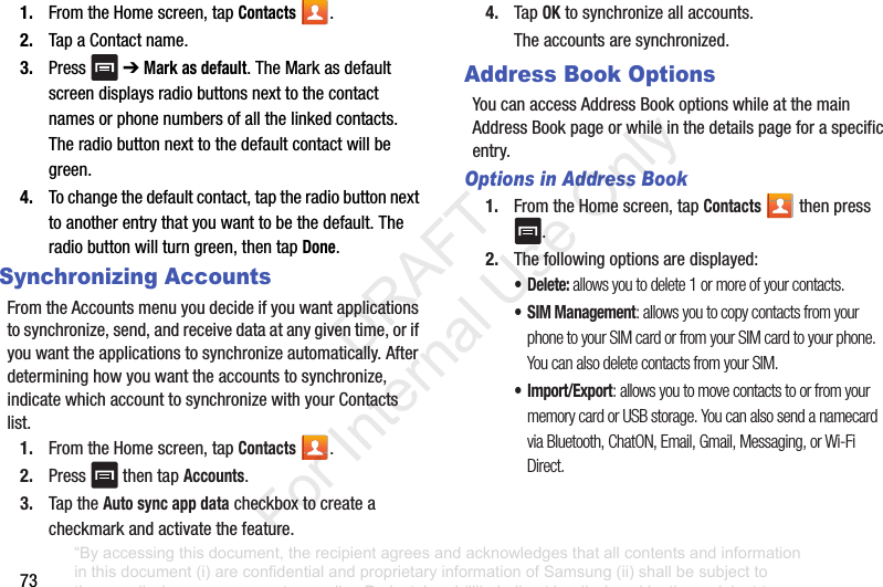 731. FromtheHomescreen,tapContacts .2. TapaContactname.3. Press ➔Mark as default.TheMarkasdefaultscreendisplaysradiobuttonsnexttothecontactnamesorphonenumbersofallthelinkedcontacts.Theradiobuttonnexttothedefaultcontactwillbegreen.4. Tochangethedefaultcontact,taptheradiobuttonnexttoanotherentrythatyouwanttobethedefault.Theradiobuttonwillturngreen,thentapDone.Synchronizing AccountsFromtheAccountsmenuyoudecideifyouwantapplicationstosynchronize,send,andreceivedataatanygiventime,orifyouwanttheapplicationstosynchronizeautomatically.Afterdetermininghowyouwanttheaccountstosynchronize,indicatewhichaccounttosynchronizewithyourContactslist.1. FromtheHomescreen,tapContacts .2. Press thentapAccounts.3. TaptheAuto sync app datacheckboxtocreateacheckmarkandactivatethefeature.4. TapOKtosynchronizeallaccounts.Theaccountsaresynchronized.Address Book OptionsYoucanaccessAddressBookoptionswhileatthemainAddressBookpageorwhileinthedetailspageforaspecificentry.Options in Address Book1. FromtheHomescreen,tapContacts thenpress.2. Thefollowingoptionsaredisplayed:• Delete: allows you to delete 1 or more of your contacts.• SIM Management: allows you to copy contacts from your phone to your SIM card or from your SIM card to your phone. You can also delete contacts from your SIM.•Import/Export: allows you to move contacts to or from your memory card or USB storage. You can also send a namecard via Bluetooth, ChatON, Email, Gmail, Messaging, or Wi-Fi Direct.“By accessing this document, the recipient agrees and acknowledges that all contents and information in this document (i) are confidential and proprietary information of Samsung (ii) shall be subject to the non-disclosure agreement regarding Project J and (iii) shall not be disclosed by the recipient to any third party. Samsung Proprietary and Confidential” DRAFT For Internal Use Only