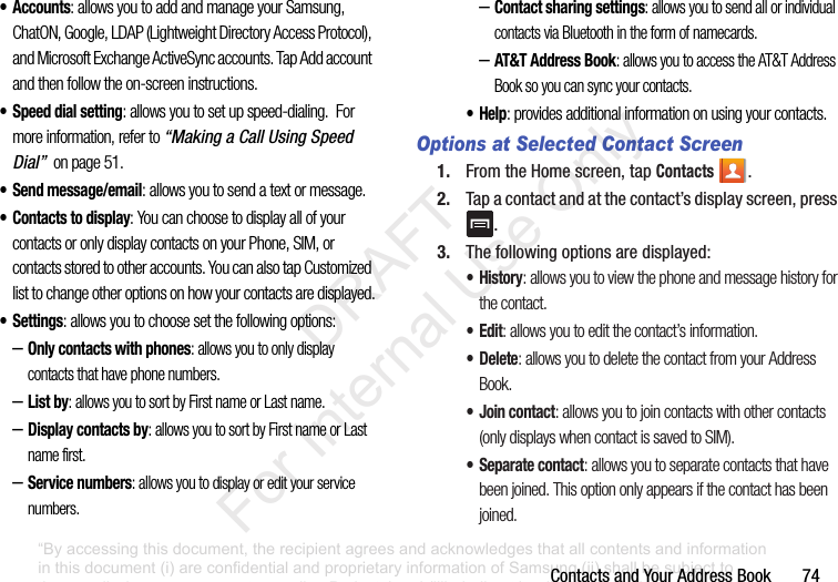 ContactsandYourAddressBook74• Accounts: allows you to add and manage your Samsung, ChatON, Google, LDAP (Lightweight Directory Access Protocol), and Microsoft Exchange ActiveSync accounts. Tap Add account and then follow the on-screen instructions.• Speed dial setting: allows you to set up speed-dialing. For more information, refer to “Making a Call Using Speed Dial” on page 51.• Send message/email: allows you to send a text or message.• Contacts to display: You can choose to display all of your contacts or only display contacts on your Phone, SIM, or contacts stored to other accounts. You can also tap Customized list to change other options on how your contacts are displayed.•Settings: allows you to choose set the following options:–Only contacts with phones: allows you to only display contacts that have phone numbers.–List by: allows you to sort by First name or Last name.–Display contacts by: allows you to sort by First name or Last name first.–Service numbers: allows you to display or edit your service numbers.–Contact sharing settings: allows you to send all or individual contacts via Bluetooth in the form of namecards.–AT&T Address Book: allows you to access the AT&T Address Book so you can sync your contacts.•Help: provides additional information on using your contacts.Options at Selected Contact Screen1. FromtheHomescreen,tapContacts .2. Tapacontactandatthecontact’sdisplayscreen,press.3. Thefollowingoptionsaredisplayed:•History: allows you to view the phone and message history for the contact.•Edit: allows you to edit the contact’s information.• Delete: allows you to delete the contact from your Address Book.•Join contact: allows you to join contacts with other contacts (only displays when contact is saved to SIM).• Separate contact: allows you to separate contacts that have been joined. This option only appears if the contact has been joined.“By accessing this document, the recipient agrees and acknowledges that all contents and information in this document (i) are confidential and proprietary information of Samsung (ii) shall be subject to the non-disclosure agreement regarding Project J and (iii) shall not be disclosed by the recipient to any third party. Samsung Proprietary and Confidential” DRAFT For Internal Use Only