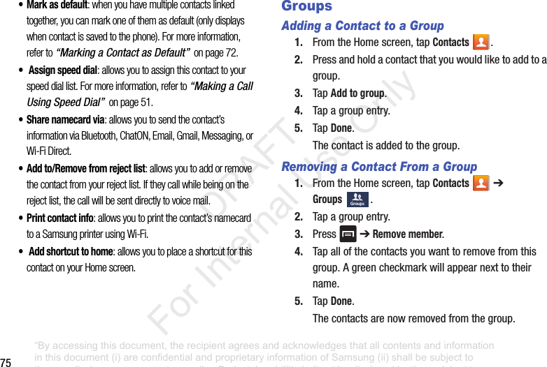 75• Mark as default: when you have multiple contacts linked together, you can mark one of them as default (only displays when contact is saved to the phone). For more information, refer to “Marking a Contact as Default” on page 72.• Assign speed dial: allows you to assign this contact to your speed dial list. For more information, refer to “Making a Call Using Speed Dial” on page 51.• Share namecard via: allows you to send the contact’s information via Bluetooth, ChatON, Email, Gmail, Messaging, or Wi-Fi Direct.• Add to/Remove from reject list: allows you to add or remove the contact from your reject list. If they call while being on the reject list, the call will be sent directly to voice mail.• Print contact info: allows you to print the contact’s namecard to a Samsung printer using Wi-Fi.• Add shortcut to home: allows you to place a shortcut for this contact on your Home screen.GroupsAdding a Contact to a Group1. FromtheHomescreen,tapContacts .2. Pressandholdacontactthatyouwouldliketoaddtoagroup.3. TapAdd to group.4. Tapagroupentry.5. TapDone.Thecontactisaddedtothegroup.Removing a Contact From a Group1. FromtheHomescreen,tapContacts ➔Groups.2. Tapagroupentry.3. Press ➔ Remove member.4. Tapallofthecontactsyouwanttoremovefromthisgroup.Agreencheckmarkwillappearnexttotheirname.5. TapDone.Thecontactsarenowremovedfromthegroup.Groups“By accessing this document, the recipient agrees and acknowledges that all contents and information in this document (i) are confidential and proprietary information of Samsung (ii) shall be subject to the non-disclosure agreement regarding Project J and (iii) shall not be disclosed by the recipient to any third party. Samsung Proprietary and Confidential” DRAFT For Internal Use Only