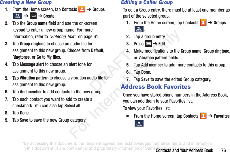 ContactsandYourAddressBook76Creating a New Group1. FromtheHomescreen,tapContacts ➔ Groups➔➔Create.2. TaptheGroup namefieldandusetheon-screenkeypadtoenteranewgroupname.Formoreinformation,referto“Entering Text”onpage61.3. TapGroup ringtonetochooseanaudiofileforassignmenttothisnewgroup.ChoosefromDefault,Ringtones,orGo to My files.4. TapMessage alerttochooseanalerttoneforassignmenttothisnewgroup.5. TapVibration patterntochooseavibrationaudiofileforassignmenttothisnewgroup.6. TapAdd membertoaddcontactstothenewgroup.7. Tapeachcontactyouwanttoaddtocreateacheckmark.YoucanalsotapSelect all.8. TapDone.9. TapSavetosavethenewGroupcategory.Editing a Caller GroupToeditaGroupentry,theremustbeatleastonememberaspartoftheselectedgroup.1. FromtheHomescreen,tapContacts ➔Groups.2. Tapagroupentry.3. Press ➔ Edit.4. MakemodificationstotheGroup name,Group ringtone,orVibration patternfields.5. TapAdd membertoaddmorecontactstothisgroup.6. TapDone.7. TapSavetosavetheeditedGroupcategory.Address Book FavoritesOnceyouhavestoredphonenumbersintheAddressBook,youcanaddthemtoyourFavoriteslist.ToviewyourFavoriteslist:䡲 FromtheHomescreen,tapContacts ➔ Favorites .GroupsGroupsFavo ri tes“By accessing this document, the recipient agrees and acknowledges that all contents and information in this document (i) are confidential and proprietary information of Samsung (ii) shall be subject to the non-disclosure agreement regarding Project J and (iii) shall not be disclosed by the recipient to any third party. Samsung Proprietary and Confidential” DRAFT For Internal Use Only