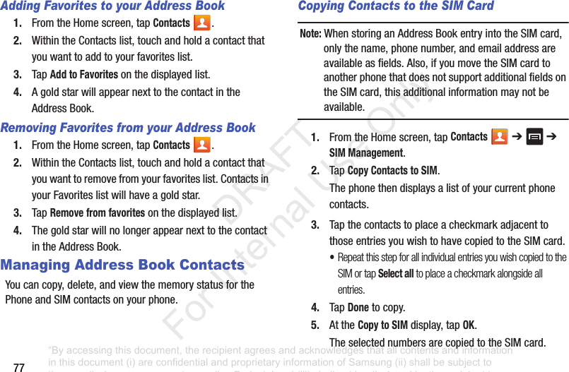77Adding Favorites to your Address Book1. FromtheHomescreen,tapContacts .2. WithintheContactslist,touchandholdacontactthatyouwanttoaddtoyourfavoriteslist.3. TapAdd to Favoritesonthedisplayedlist.4. AgoldstarwillappearnexttothecontactintheAddressBook.Removing Favorites from your Address Book1. FromtheHomescreen,tapContacts .2. WithintheContactslist,touchandholdacontactthatyouwanttoremovefromyourfavoriteslist.ContactsinyourFavoriteslistwillhaveagoldstar.3. TapRemove from favoritesonthedisplayedlist.4. ThegoldstarwillnolongerappearnexttothecontactintheAddressBook.Managing Address Book ContactsYoucancopy,delete,andviewthememorystatusforthePhoneandSIMcontactsonyourphone.Copying Contacts to the SIM Card Note: WhenstoringanAddressBookentryintotheSIMcard,onlythename,phonenumber,andemailaddressareavailableasfields.Also,ifyoumovetheSIMcardtoanotherphonethatdoesnotsupportadditionalfieldsontheSIMcard,thisadditionalinformationmaynotbeavailable.1. FromtheHomescreen,tapContacts ➔ ➔SIM Management.2. TapCopy Contacts to SIM.Thephonethendisplaysalistofyourcurrentphonecontacts.3. TapthecontactstoplaceacheckmarkadjacenttothoseentriesyouwishtohavecopiedtotheSIMcard.•Repeat this step for all individual entries you wish copied to the SIM or tap Select all to place a checkmark alongside all entries.4. TapDonetocopy.5. AttheCopy to SIMdisplay,tapOK.TheselectednumbersarecopiedtotheSIMcard.“By accessing this document, the recipient agrees and acknowledges that all contents and information in this document (i) are confidential and proprietary information of Samsung (ii) shall be subject to the non-disclosure agreement regarding Project J and (iii) shall not be disclosed by the recipient to any third party. Samsung Proprietary and Confidential” DRAFT For Internal Use Only
