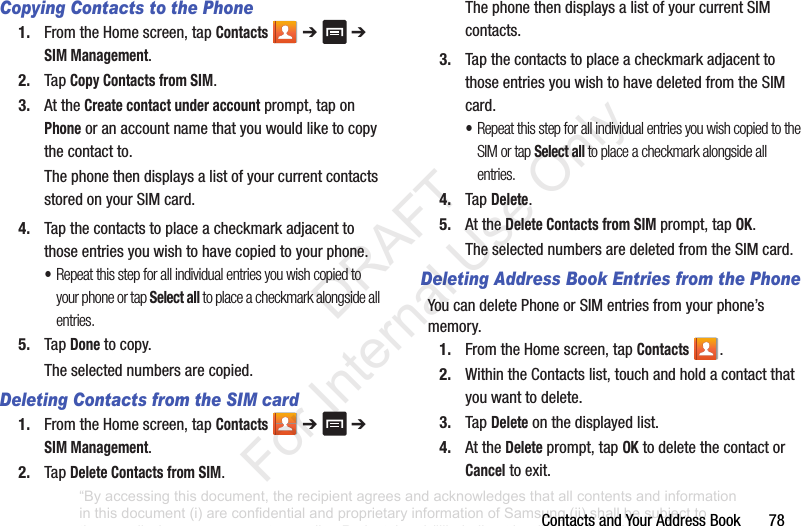ContactsandYourAddressBook78Copying Contacts to the Phone1. FromtheHomescreen,tapContacts ➔ ➔SIM Management.2. TapCopy Contacts from SIM.3. AttheCreate contact under accountprompt,taponPhoneoranaccountnamethatyouwouldliketocopythecontactto.ThephonethendisplaysalistofyourcurrentcontactsstoredonyourSIMcard.4. Tapthecontactstoplaceacheckmarkadjacenttothoseentriesyouwishtohavecopiedtoyourphone.•Repeat this step for all individual entries you wish copied to your phone or tap Select all to place a checkmark alongside all entries.5. TapDonetocopy.Theselectednumbersarecopied.Deleting Contacts from the SIM card1. FromtheHomescreen,tapContacts ➔ ➔SIM Management.2. TapDelete Contacts from SIM.ThephonethendisplaysalistofyourcurrentSIMcontacts.3. TapthecontactstoplaceacheckmarkadjacenttothoseentriesyouwishtohavedeletedfromtheSIMcard.•Repeat this step for all individual entries you wish copied to the SIM or tap Select all to place a checkmark alongside all entries.4. TapDelete.5. AttheDelete Contacts from SIM prompt,tapOK.TheselectednumbersaredeletedfromtheSIMcard.Deleting Address Book Entries from the PhoneYoucandeletePhoneorSIMentriesfromyourphone’smemory.1. FromtheHomescreen,tapContacts .2. WithintheContactslist,touchandholdacontactthatyouwanttodelete.3. TapDeleteonthedisplayedlist.4. AttheDeleteprompt,tapOKtodeletethecontactorCanceltoexit.“By accessing this document, the recipient agrees and acknowledges that all contents and information in this document (i) are confidential and proprietary information of Samsung (ii) shall be subject to the non-disclosure agreement regarding Project J and (iii) shall not be disclosed by the recipient to any third party. Samsung Proprietary and Confidential” DRAFT For Internal Use Only
