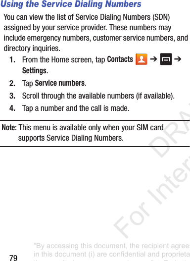 79Using the Service Dialing NumbersYoucanviewthelistofServiceDialingNumbers(SDN)assignedbyyourserviceprovider.Thesenumbersmayincludeemergencynumbers,customerservicenumbers,anddirectoryinquiries.1. FromtheHomescreen,tapContacts ➔ ➔Settings.2. TapService numbers.3. Scrollthroughtheavailablenumbers(ifavailable).4. Tapanumberandthecallismade.Note: ThismenuisavailableonlywhenyourSIMcardsupportsServiceDialingNumbers.“By accessing this document, the recipient agrees and acknowledges that all contents and information in this document (i) are confidential and proprietary information of Samsung (ii) shall be subject to the non-disclosure agreement regarding Project J and (iii) shall not be disclosed by the recipient to any third party. Samsung Proprietary and Confidential” DRAFT For Internal Use Only