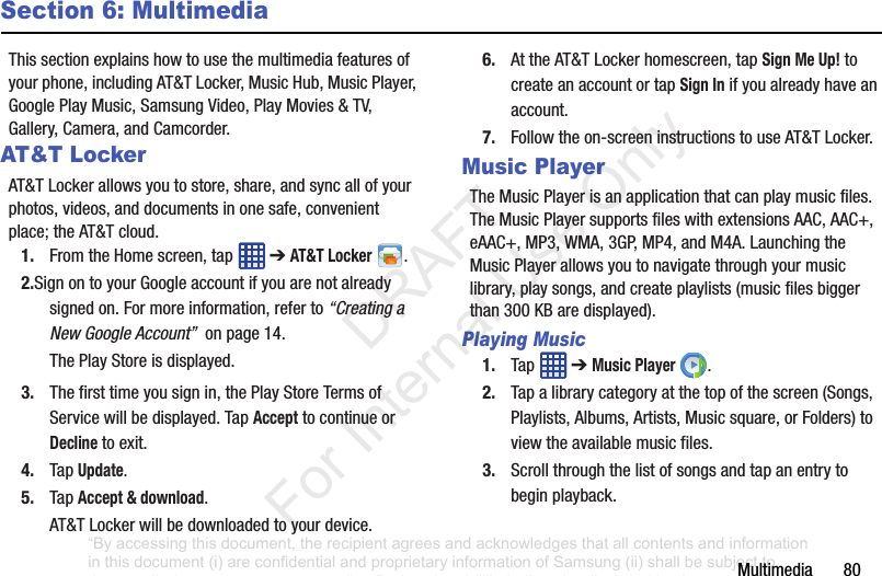 Multimedia80Section 6: MultimediaThissectionexplainshowtousethemultimediafeaturesofyourphone,includingAT&TLocker,MusicHub,MusicPlayer,GooglePlayMusic,SamsungVideo,PlayMovies&TV,Gallery,Camera,andCamcorder.AT&T LockerAT&TLockerallowsyoutostore,share,andsyncallofyourphotos,videos,anddocumentsinonesafe,convenientplace;theAT&Tcloud.1. FromtheHomescreen,tap ➔AT&T Locker .2.SignontoyourGoogleaccountifyouarenotalreadysignedon.Formoreinformation,referto“Creating a New Google Account”onpage14.ThePlayStoreisdisplayed.3. Thefirsttimeyousignin,thePlayStoreTermsofServicewillbedisplayed.TapAccepttocontinueorDeclinetoexit.4. TapUpdate.5. TapAccept & download.AT&TLockerwillbedownloadedtoyourdevice.6. AttheAT&TLockerhomescreen,tapSign Me Up!tocreateanaccountortapSign Inifyoualreadyhaveanaccount.7. Followtheon-screeninstructionstouseAT&TLocker.Music PlayerTheMusicPlayerisanapplicationthatcanplaymusicfiles.TheMusicPlayersupportsfileswithextensionsAAC,AAC+,eAAC+,MP3,WMA,3GP,MP4,andM4A.LaunchingtheMusicPlayerallowsyoutonavigatethroughyourmusiclibrary,playsongs,andcreateplaylists(musicfilesbiggerthan300KBaredisplayed).Playing Music1. Tap ➔Music Player .2. Tapalibrarycategoryatthetopofthescreen(Songs,Playlists,Albums,Artists,Musicsquare,orFolders)toviewtheavailablemusicfiles.3. Scrollthroughthelistofsongsandtapanentrytobeginplayback.“By accessing this document, the recipient agrees and acknowledges that all contents and information in this document (i) are confidential and proprietary information of Samsung (ii) shall be subject to the non-disclosure agreement regarding Project J and (iii) shall not be disclosed by the recipient to any third party. Samsung Proprietary and Confidential” DRAFT For Internal Use Only