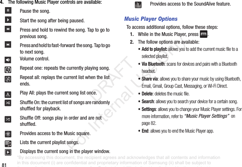 814. ThefollowingMusicPlayercontrolsareavailable:Music Player OptionsToaccessadditionaloptions,followthesesteps:1. WhileintheMusicPlayer,press .2. Thefollowoptionsareavailable:• Add to playlist: allows you to add the current music file to a selected playlist.• Via Bluetooth: scans for devices and pairs with a Bluetooth headset.•Share via: allows you to share your music by using Bluetooth, Email, Gmail, Group Cast, Messaging, or Wi-Fi Direct.• Delete: deletes the music file.•Search: allows you to search your device for a certain song.• Settings: allows you to change your Music Player settings. For more information, refer to “Music Player Settings” on page 82.•End: allows you to end the Music Player app.Pausethesong.Startthesongafterbeingpaused.Pressandholdtorewindthesong.Taptogotoprevioussong.Pressandholdtofast-forwardthesong.Taptogotonextsong.Volumecontrol.Repeatone:repeatsthecurrentlyplayingsong.Repeatall:replaysthecurrentlistwhenthelistends.PlayAll:playsthecurrentsonglistonce.ShuffleOn:thecurrentlistofsongsarerandomlyshuffledforplayback.ShuffleOff:songsplayinorderandarenotshuffled.ProvidesaccesstotheMusicsquare.Liststhecurrentplaylistsongs.Displaysthecurrentsongintheplayerwindow.ProvidesaccesstotheSoundAlivefeature.“By accessing this document, the recipient agrees and acknowledges that all contents and information in this document (i) are confidential and proprietary information of Samsung (ii) shall be subject to the non-disclosure agreement regarding Project J and (iii) shall not be disclosed by the recipient to any third party. Samsung Proprietary and Confidential” DRAFT For Internal Use Only