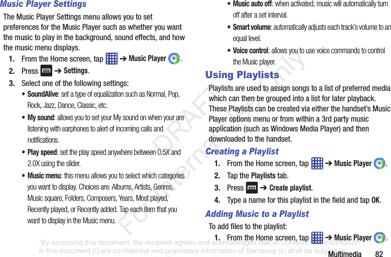 Multimedia82Music Player SettingsTheMusicPlayerSettingsmenuallowsyoutosetpreferencesfortheMusicPlayersuchaswhetheryouwantthemusictoplayinthebackground,soundeffects,andhowthemusicmenudisplays.1. FromtheHomescreen,tap ➔Music Player .2. Press ➔ Settings.3. Selectoneofthefollowingsettings:• SoundAlive: set a type of equalization such as Normal, Pop, Rock, Jazz, Dance, Classic, etc.• My sound: allows you to set your My sound on when your are listening with earphones to alert of incoming calls and notifications.• Play speed: set the play speed anywhere between 0.5X and 2.0X using the slider.• Music menu: this menu allows you to select which categories you want to display. Choices are: Albums, Artists, Genres, Music square, Folders, Composers, Years, Most played, Recently played, or Recently added. Tap each item that you want to display in the Music menu.• Music auto off: when activated, music will automatically turn off after a set interval.• Smart volume: automatically adjusts each track’s volume to an equal level.• Voice control: allows you to use voice commands to control the Music player.Using PlaylistsPlaylistsareusedtoassignsongstoalistofpreferredmediawhichcanthenbegroupedintoalistforlaterplayback.ThesePlaylistscanbecreatedviaeitherthehandset’sMusicPlayeroptionsmenuorfromwithina3rdpartymusicapplication(suchasWindowsMediaPlayer)andthendownloadedtothehandset.Creating a Playlist1. FromtheHomescreen,tap ➔Music Player .2. TapthePlaylists tab.3. Press ➔ Create playlist.4. TypeanameforthisplaylistinthefieldandtapOK.Adding Music to a PlaylistToaddfilestotheplaylist:1. FromtheHomescreen,tap ➔Music Player .“By accessing this document, the recipient agrees and acknowledges that all contents and information in this document (i) are confidential and proprietary information of Samsung (ii) shall be subject to the non-disclosure agreement regarding Project J and (iii) shall not be disclosed by the recipient to any third party. Samsung Proprietary and Confidential” DRAFT For Internal Use Only