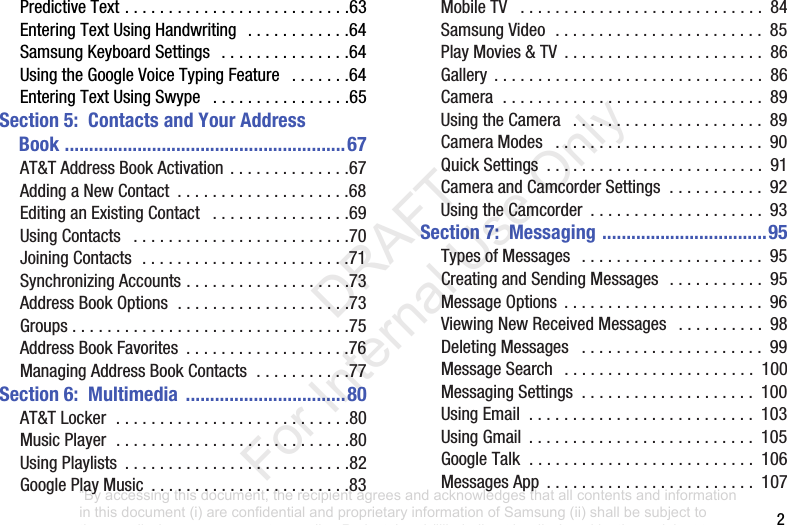 2PredictiveText..........................63EnteringTextUsingHandwriting ............64SamsungKeyboardSettings ...............64UsingtheGoogleVoiceTypingFeature .......64EnteringTextUsingSwype ................65Section 5: Contacts and Your Address Book ..........................................................67AT&TAddressBookActivation..............67AddingaNewContact ....................68EditinganExistingContact ................69UsingContacts .........................70JoiningContacts........................71SynchronizingAccounts...................73AddressBookOptions....................73Groups................................75AddressBookFavorites ...................76ManagingAddressBookContacts...........77Section 6: Multimedia .................................80AT&TLocker...........................80MusicPlayer...........................80UsingPlaylists ..........................82GooglePlayMusic .......................83MobileTV ............................ 84SamsungVideo........................ 85PlayMovies&TV ....................... 86Gallery ............................... 86Camera.............................. 89UsingtheCamera ...................... 89CameraModes ........................ 90QuickSettings ......................... 91CameraandCamcorderSettings........... 92UsingtheCamcorder .................... 93Section 7: Messaging ..................................95TypesofMessages ..................... 95CreatingandSendingMessages ........... 95MessageOptions ....................... 96ViewingNewReceivedMessages .......... 98DeletingMessages ..................... 99MessageSearch ...................... 100MessagingSettings .................... 100UsingEmail.......................... 103UsingGmail .......................... 105GoogleTalk.......................... 106MessagesApp ........................ 107“By accessing this document, the recipient agrees and acknowledges that all contents and information in this document (i) are confidential and proprietary information of Samsung (ii) shall be subject to the non-disclosure agreement regarding Project J and (iii) shall not be disclosed by the recipient to any third party. Samsung Proprietary and Confidential” DRAFT For Internal Use Only