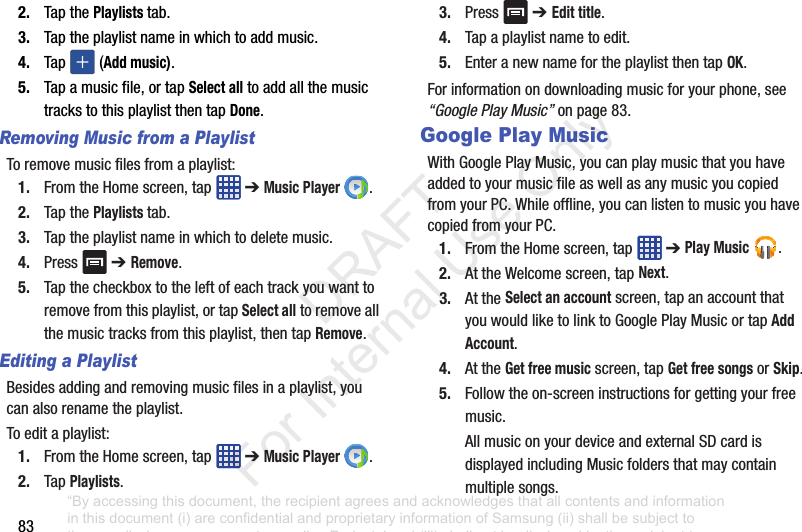 832. TapthePlaylists tab.3. Taptheplaylistnameinwhichtoaddmusic.4. Tap (Add music).5. Tapamusicfile,ortapSelect alltoaddallthemusictrackstothisplaylistthentapDone.Removing Music from a PlaylistToremovemusicfilesfromaplaylist:1. FromtheHomescreen,tap ➔Music Player .2. TapthePlaylists tab.3. Taptheplaylistnameinwhichtodeletemusic.4. Press ➔ Remove.5. Tapthecheckboxtotheleftofeachtrackyouwanttoremovefromthisplaylist,ortapSelect alltoremoveallthemusictracksfromthisplaylist,thentapRemove.Editing a PlaylistBesidesaddingandremovingmusicfilesinaplaylist,youcanalsorenametheplaylist.Toeditaplaylist:1. FromtheHomescreen,tap ➔Music Player .2. TapPlaylists.3. Press ➔ Edit title.4. Tapaplaylistnametoedit.5. EnteranewnamefortheplaylistthentapOK.Forinformationondownloadingmusicforyourphone,see“Google Play Music”onpage 83.Google Play MusicWithGooglePlayMusic,youcanplaymusicthatyouhaveaddedtoyourmusicfileaswellasanymusicyoucopiedfromyourPC.Whileoffline,youcanlistentomusicyouhavecopiedfromyourPC.1. FromtheHomescreen,tap ➔Play Music .2. AttheWelcomescreen,tapNext.3. AttheSelect an accountscreen,tapanaccountthatyouwouldliketolinktoGooglePlayMusicortapAdd Account.4. AttheGet free musicscreen,tapGet free songsorSkip.5. Followtheon-screeninstructionsforgettingyourfreemusic.AllmusiconyourdeviceandexternalSDcardisdisplayedincludingMusicfoldersthatmaycontainmultiplesongs.“By accessing this document, the recipient agrees and acknowledges that all contents and information in this document (i) are confidential and proprietary information of Samsung (ii) shall be subject to the non-disclosure agreement regarding Project J and (iii) shall not be disclosed by the recipient to any third party. Samsung Proprietary and Confidential” DRAFT For Internal Use Only