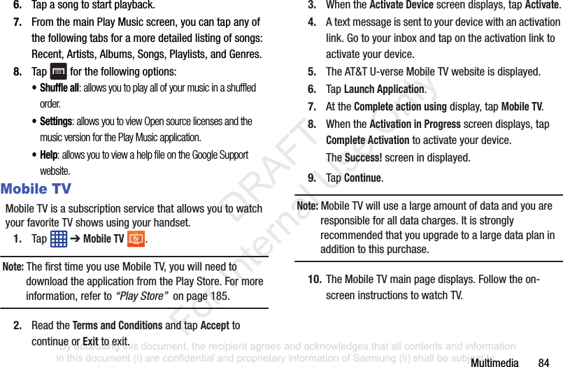 Multimedia846. Tapasongtostartplayback.7. FromthemainPlayMusicscreen,youcantapanyofthefollowingtabsforamoredetailedlistingofsongs:Recent,Artists,Albums,Songs,Playlists,andGenres.8. Tap forthefollowingoptions:•Shuffle all: allows you to play all of your music in a shuffled order.•Settings: allows you to view Open source licenses and the music version for the Play Music application.•Help: allows you to view a help file on the Google Support website.Mobile TVMobileTVisasubscriptionservicethatallowsyoutowatchyourfavoriteTVshowsusingyourhandset.1. Tap ➔Mobile TV .Note: ThefirsttimeyouuseMobileTV,youwillneedtodownloadtheapplicationfromthePlayStore.Formoreinformation,referto“Play Store”onpage185.2. ReadtheTerms and ConditionsandtapAccepttocontinueorExittoexit.3. WhentheActivate Devicescreendisplays,tapActivate.4. Atextmessageissenttoyourdevicewithanactivationlink.Gotoyourinboxandtapontheactivationlinktoactivateyourdevice.5. TheAT&TU-verseMobileTVwebsiteisdisplayed.6. TapLaunch Application.7. AttheComplete action usingdisplay,tapMobile TV.8. WhentheActivation in Progressscreendisplays,tapComplete Activationtoactivateyourdevice.TheSuccess! screenindisplayed.9. TapContinue.Note: MobileTVwillusealargeamountofdataandyouareresponsibleforalldatacharges.Itisstronglyrecommendedthatyouupgradetoalargedataplaninadditiontothispurchase.10. TheMobileTVmainpagedisplays.Followtheon-screeninstructionstowatchTV.“By accessing this document, the recipient agrees and acknowledges that all contents and information in this document (i) are confidential and proprietary information of Samsung (ii) shall be subject to the non-disclosure agreement regarding Project J and (iii) shall not be disclosed by the recipient to any third party. Samsung Proprietary and Confidential” DRAFT For Internal Use Only