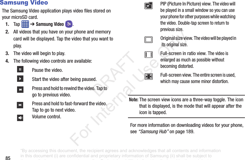 85Samsung VideoTheSamsungVideoapplicationplaysvideofilesstoredonyourmicroSDcard.1. Tap ➔Samsung Video .2. Allvideosthatyouhaveonyourphoneandmemorycardwillbedisplayed.Tapthevideothatyouwanttoplay.3. Thevideowillbegintoplay.4. Thefollowingvideocontrolsareavailable:Note: Thescreenviewiconsareathree-waytoggle.Theiconthatisdisplayed,isthemodethatwillappearaftertheiconistapped.Formoreinformationondownloadingvideosforyourphone,see“Samsung Hub”onpage 189.Pausethevideo.Startthevideoafterbeingpaused.Pressandholdtorewindthevideo.Taptogotopreviousvideo.Pressandholdtofast-forwardthevideo.Taptogotonextvideo.Volumecontrol.PIP(PictureInPicture)view.Thevideowillbeplayedinasmallwindowsoyoucanuseyourphoneforotherpurposeswhilewatchingthevideo.Double-tapscreentoreturntoprevioussize.Originalsizeview.Thevideowillbeplayedinitsoriginalsize.Full-screeninratioview.Thevideoisenlargedasmuchaspossiblewithoutbecomingdistorted.Full-screenview.Theentirescreenisused,whichmaycausesomeminordistortion.“By accessing this document, the recipient agrees and acknowledges that all contents and information in this document (i) are confidential and proprietary information of Samsung (ii) shall be subject to the non-disclosure agreement regarding Project J and (iii) shall not be disclosed by the recipient to any third party. Samsung Proprietary and Confidential” DRAFT For Internal Use Only