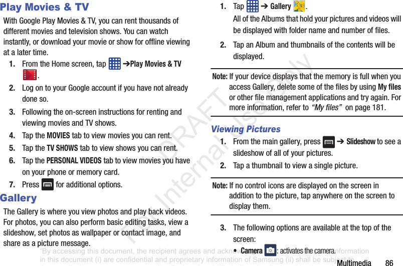 Multimedia86Play Movies & TVWithGooglePlayMovies&TV,youcanrentthousandsofdifferentmoviesandtelevisionshows.Youcanwatchinstantly,ordownloadyourmovieorshowforofflineviewingatalatertime.1. FromtheHomescreen,tap ➔Play Movies & TV.2. LogontoyourGoogleaccountifyouhavenotalreadydoneso.3. Followingtheon-screeninstructionsforrentingandviewingmoviesandTVshows.4. TaptheMOVIEStabtoviewmoviesyoucanrent.5. TaptheTV SHOWStabtoviewshowsyoucanrent.6. TapthePERSONAL VIDEOStabtoviewmoviesyouhaveonyourphoneormemorycard.7. Press foradditionaloptions.GalleryTheGalleryiswhereyouviewphotosandplaybackvideos.Forphotos,youcanalsoperformbasiceditingtasks,viewaslideshow,setphotosaswallpaperorcontactimage,andshareasapicturemessage.1. Tap ➔Gallery .AlloftheAlbumsthatholdyourpicturesandvideoswillbedisplayedwithfoldernameandnumberoffiles.2. TapanAlbumandthumbnailsofthecontentswillbedisplayed.Note: IfyourdevicedisplaysthatthememoryisfullwhenyouaccessGallery,deletesomeofthefilesbyusingMy filesorotherfilemanagementapplicationsandtryagain.Formoreinformation,referto“My files”onpage181.Viewing Pictures1. Fromthemaingallery,press ➔ Slideshow toseeaslideshowofallofyourpictures.2. Tapathumbnailtoviewasinglepicture.Note: Ifnocontroliconsaredisplayedonthescreeninadditiontothepicture,tapanywhereonthescreentodisplaythem.3. Thefollowingoptionsareavailableatthetopofthescreen:• Camera : activates the camera.“By accessing this document, the recipient agrees and acknowledges that all contents and information in this document (i) are confidential and proprietary information of Samsung (ii) shall be subject to the non-disclosure agreement regarding Project J and (iii) shall not be disclosed by the recipient to any third party. Samsung Proprietary and Confidential” DRAFT For Internal Use Only