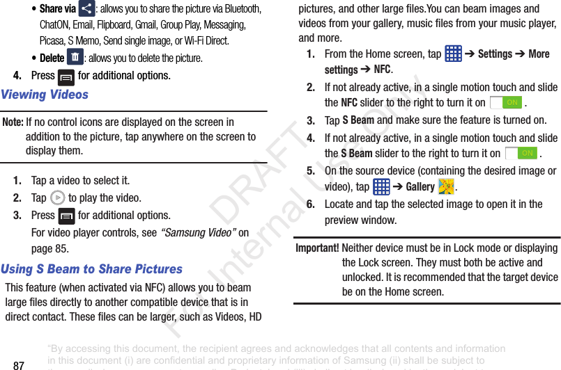 87•Share via : allows you to share the picture via Bluetooth, ChatON, Email, Flipboard, Gmail, Group Play, Messaging, Picasa, S Memo, Send single image, or Wi-Fi Direct.• Delete : allows you to delete the picture.4. Press foradditionaloptions.Viewing VideosNote: Ifnocontroliconsaredisplayedonthescreeninadditiontothepicture,tapanywhereonthescreentodisplaythem.1. Tapavideotoselectit.2. Tap toplaythevideo.3. Press foradditionaloptions.Forvideoplayercontrols,see“Samsung Video”onpage 85.Using S Beam to Share PicturesThisfeature(whenactivatedviaNFC)allowsyoutobeamlargefilesdirectlytoanothercompatibledevicethatisindirectcontact.Thesefilescanbelarger,suchasVideos,HDpictures,andotherlargefiles.Youcanbeamimagesandvideosfromyourgallery,musicfilesfromyourmusicplayer,andmore.1. FromtheHomescreen,tap ➔ Settings➔ More settings ➔ NFC.2. Ifnotalreadyactive,inasinglemotiontouchandslidetheNFC slidertotherighttoturniton .3. TapS Beamandmakesurethefeatureisturnedon.4. Ifnotalreadyactive,inasinglemotiontouchandslidetheS Beam slidertotherighttoturniton .5. Onthesourcedevice(containingthedesiredimageorvideo),tap ➔Gallery .6. Locateandtaptheselectedimagetoopenitinthepreviewwindow.Important! NeitherdevicemustbeinLockmodeordisplayingtheLockscreen.Theymustbothbeactiveandunlocked.ItisrecommendedthatthetargetdevicebeontheHomescreen.“By accessing this document, the recipient agrees and acknowledges that all contents and information in this document (i) are confidential and proprietary information of Samsung (ii) shall be subject to the non-disclosure agreement regarding Project J and (iii) shall not be disclosed by the recipient to any third party. Samsung Proprietary and Confidential” DRAFT For Internal Use Only