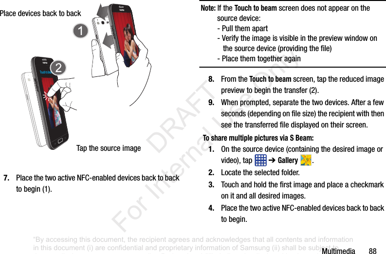 Multimedia887. PlacethetwoactiveNFC-enableddevicesbacktobacktobegin(1).Note: IftheTouch to beamscreendoesnotappearonthesourcedevice:-Pullthemapart-Verifytheimageisvisibleinthepreviewwindowonthesourcedevice(providingthefile)-Placethemtogetheragain8. FromtheTouch to beamscreen,tapthereducedimagepreviewtobeginthetransfer(2).9. Whenprompted,separatethetwodevices.Afterafewseconds(dependingonfilesize)therecipientwiththenseethetransferredfiledisplayedontheirscreen.To share multiple pictures via S Beam:1. Onthesourcedevice(containingthedesiredimageorvideo),tap ➔Gallery .2. Locatetheselectedfolder.3. Touchandholdthefirstimageandplaceacheckmarkonitandalldesiredimages.4. PlacethetwoactiveNFC-enableddevicesbacktobacktobegin.Touch to beamPlacedevicesbacktobackTapthesourceimage“By accessing this document, the recipient agrees and acknowledges that all contents and information in this document (i) are confidential and proprietary information of Samsung (ii) shall be subject to the non-disclosure agreement regarding Project J and (iii) shall not be disclosed by the recipient to any third party. Samsung Proprietary and Confidential” DRAFT For Internal Use Only