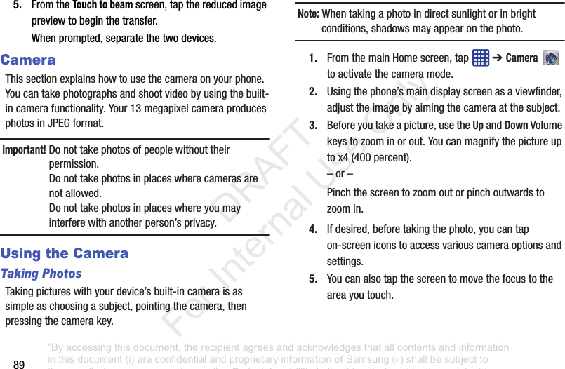 895. FromtheTouch to beamscreen,tapthereducedimagepreviewtobeginthetransfer.Whenprompted,separatethetwodevices.CameraThissectionexplainshowtousethecameraonyourphone.Youcantakephotographsandshootvideobyusingthebuilt-incamerafunctionality.Your13megapixelcameraproducesphotosinJPEGformat.Important! Donottakephotosofpeoplewithouttheirpermission.Donottakephotosinplaceswherecamerasarenotallowed.Donottakephotosinplaceswhereyoumayinterferewithanotherperson’sprivacy.Using the CameraTaking PhotosTakingpictureswithyourdevice’sbuilt-incameraisassimpleaschoosingasubject,pointingthecamera,thenpressingthecamerakey.Note: Whentakingaphotoindirectsunlightorinbrightconditions,shadowsmayappearonthephoto.1. FromthemainHomescreen,tap ➔ Cameratoactivatethecameramode.2. Usingthephone’smaindisplayscreenasaviewfinder,adjusttheimagebyaimingthecameraatthesubject.3. Beforeyoutakeapicture,usetheUpandDownVolumekeystozoominorout.Youcanmagnifythepictureuptox4(400percent).–or–Pinchthescreentozoomoutorpinchoutwardstozoomin.4. Ifdesired,beforetakingthephoto,youcantapon-screeniconstoaccessvariouscameraoptionsandsettings.5. Youcanalsotapthescreentomovethefocustotheareayoutouch.“By accessing this document, the recipient agrees and acknowledges that all contents and information in this document (i) are confidential and proprietary information of Samsung (ii) shall be subject to the non-disclosure agreement regarding Project J and (iii) shall not be disclosed by the recipient to any third party. Samsung Proprietary and Confidential” DRAFT For Internal Use Only