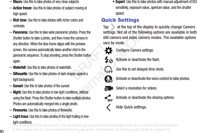 91–Macro: Use this to take photos of very close subjects.–Action freeze: Use this to take photos of subject moving at high speed.–Rich tone: Use this to take photos with richer colors and contrasts.–Panorama: Use this to take wide panoramic photos. Press the Shutter button to take a photo, and then move the camera in any direction. When the blue frame aligns with the preview screen, the camera automatically takes another shot in the panoramic sequence. To stop shooting, press the Shutter button again.–Waterfall: Use this to take photos of waterfalls.–Silhouette: Use this to take photos of dark shapes against a light background.–Sunset: Use this to take photos of the sunset.–Night: Use this to take photos in low-light conditions, without using the flash. Press the Shutter button to take multiple photos. Photos are automatically merged into a single photo.–Fireworks: Use this to take photos of fireworks.–Light trace: Use this to take photos of the light trailing in low-light conditions.•Expert: Use this to take photos with manual adjustment of ISO sensitivity, exposure value, aperture value, and the shutter speed.Quick SettingsTap atthetopofthedisplaytoquicklychangeCamerasettings.Notallofthefollowingoptionsareavailableinbothstillcameraandvideocameramodes.Theavailableoptionsvarybymode.ConfigureCamerasettings.Activateordeactivatetheflash.Usethistosetdelayed-timeshots.Activateordeactivatethevoicecontroltotakephotos.Selectaresolutionforvideos.Activateordeactivatethesharingoptions.HideQuicksettings.“By accessing this document, the recipient agrees and acknowledges that all contents and information in this document (i) are confidential and proprietary information of Samsung (ii) shall be subject to the non-disclosure agreement regarding Project J and (iii) shall not be disclosed by the recipient to any third party. Samsung Proprietary and Confidential” DRAFT For Internal Use Only