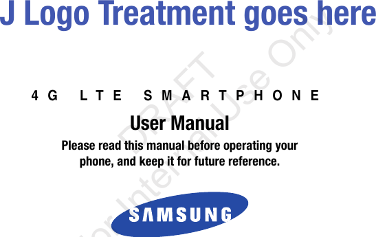 4G LTE SMARTPHONEUser ManualPlease read this manual before operating yourphone, and keep it for future reference. J Logo Treatment goes here“By accessing this document, the recipient agrees and acknowledges that all contents and information in this document (i) are confidential and proprietary information of Samsung (ii) shall be subject to the non-disclosure agreement regarding Project J and (iii) shall not be disclosed by the recipient to any third party. Samsung Proprietary and Confidential”           DRAFT For Internal Use Only