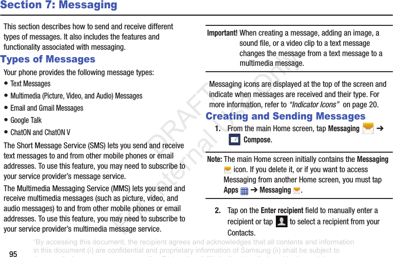 95Section 7: MessagingThis฀section฀describes฀how฀to฀send฀and฀receive฀different฀types฀of฀messages.฀It฀also฀includes฀the฀features฀and฀functionality฀associated฀with฀messaging.Types of MessagesYour฀phone฀provides฀the฀following฀message฀types:•฀Text฀Messages฀•฀Multimedia฀(Picture,฀Video,฀and฀Audio)฀Messages฀•฀Email฀and฀Gmail฀Messages•฀Google฀Talk•฀ChatON฀and฀ChatON฀VThe฀Short฀Message฀Service฀(SMS)฀lets฀you฀send฀and฀receive฀text฀messages฀to฀and฀from฀other฀mobile฀phones฀or฀email฀addresses.฀To฀use฀this฀feature,฀you฀may฀need฀to฀subscribe฀to฀your฀service฀provider’s฀message฀service.The฀Multimedia฀Messaging฀Service฀(MMS)฀lets฀you฀send฀and฀receive฀multimedia฀messages฀(such฀as฀picture,฀video,฀and฀audio฀messages)฀to฀and฀from฀other฀mobile฀phones฀or฀email฀addresses.฀To฀use฀this฀feature,฀you฀may฀need฀to฀subscribe฀to฀your฀service฀provider’s฀multimedia฀message฀service.Important! When฀creating฀a฀message,฀adding฀an฀image,฀a฀sound฀file,฀or฀a฀video฀clip฀to฀a฀text฀message฀changes฀the฀message฀from฀a฀text฀message฀to฀a฀multimedia฀message.Messaging฀icons฀are฀displayed฀at฀the฀top฀of฀the฀screen฀and฀indicate฀when฀messages฀are฀received฀and฀their฀type.฀For฀more฀information,฀refer฀to฀“Indicator Icons”฀฀on฀page฀20.Creating and Sending Messages1. From฀the฀main฀Home฀screen,฀tap฀Messaging฀฀➔ ฀Compose.Note: The฀main฀Home฀screen฀initially฀contains฀the฀Messaging฀฀icon.฀If฀you฀delete฀it,฀or฀if฀you฀want฀to฀access฀Messaging฀from฀another฀Home฀screen,฀you฀must฀tap฀Apps฀฀➔฀Messaging .2. Tap฀on฀the฀Enter recipient฀field฀to฀manually฀enter฀a฀recipient฀or฀tap฀ ฀to฀select฀a฀recipient฀from฀your฀Contacts.“By accessing this document, the recipient agrees and acknowledges that all contents and information in this document (i) are confidential and proprietary information of Samsung (ii) shall be subject to the non-disclosure agreement regarding Project J and (iii) shall not be disclosed by the recipient to any third party. Samsung Proprietary and Confidential”           DRAFT For Internal Use Only
