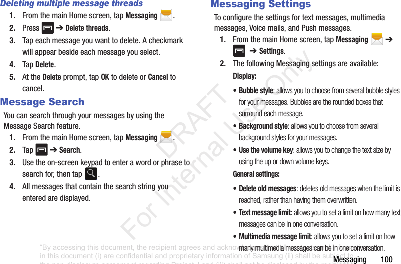 Messaging฀฀฀฀฀฀฀100Deleting multiple message threads1. From฀the฀main฀Home฀screen,฀tap฀Messaging฀.2. Press฀ ฀➔฀Delete threads.3. Tap฀each฀message฀you฀want฀to฀delete.฀A฀checkmark฀will฀appear฀beside฀each฀message฀you฀select.4. Tap฀Delete.5. At฀the฀Delete฀prompt,฀tap฀OK฀to฀delete฀or฀Cancel฀to฀cancel.Message SearchYou฀can฀search฀through฀your฀messages฀by฀using฀the฀Message฀Search฀feature.1. From฀the฀main฀Home฀screen,฀tap฀Messaging฀.2. Tap฀ ฀➔฀Search.3. Use฀the฀on-screen฀keypad฀to฀enter฀a฀word฀or฀phrase฀to฀search฀for,฀then฀tap฀ .4. All฀messages฀that฀contain฀the฀search฀string฀you฀entered฀are฀displayed.Messaging SettingsTo฀configure฀the฀settings฀for฀text฀messages,฀multimedia฀messages,฀Voice฀mails,฀and฀Push฀messages.1. From฀the฀main฀Home฀screen,฀tap฀Messaging฀฀➔฀฀฀➔ Settings.฀2. The฀following฀Messaging฀settings฀are฀available:Display:• Bubble style: allows you to choose from several bubble styles for your messages. Bubbles are the rounded boxes that surround each message.• Background style: allows you to choose from several background styles for your messages.•Use the volume key: allows you to change the text size by using the up or down volume keys.General settings:• Delete old messages: deletes old messages when the limit is reached, rather than having them overwritten.• Text message limit: allows you to set a limit on how many text messages can be in one conversation.• Multimedia message limit: allows you to set a limit on how many multimedia messages can be in one conversation.“By accessing this document, the recipient agrees and acknowledges that all contents and information in this document (i) are confidential and proprietary information of Samsung (ii) shall be subject to the non-disclosure agreement regarding Project J and (iii) shall not be disclosed by the recipient to any third party. Samsung Proprietary and Confidential”           DRAFT For Internal Use Only