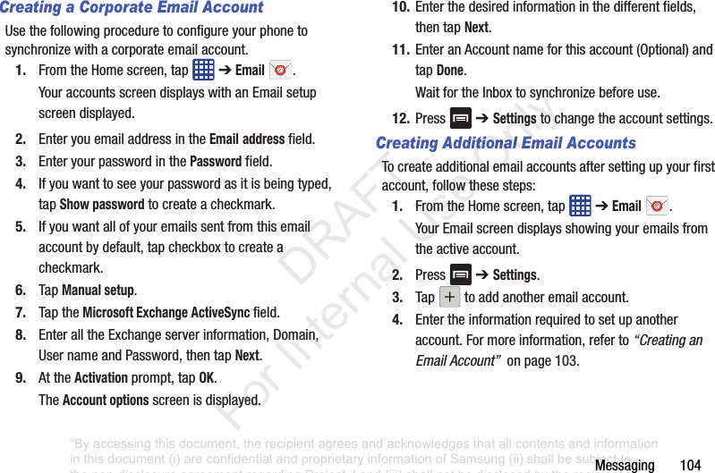 Messaging฀฀฀฀฀฀฀104Creating a Corporate Email AccountUse฀the฀following฀procedure฀to฀configure฀your฀phone฀to฀synchronize฀with฀a฀corporate฀email฀account.1. From฀the฀Home฀screen,฀tap฀ ฀➔฀Email฀.Your฀accounts฀screen฀displays฀with฀an฀Email฀setup฀screen฀displayed.2. Enter฀you฀email฀address฀in฀the฀Email฀address฀field.3. Enter฀your฀password฀in฀the฀Password฀field.4. If฀you฀want฀to฀see฀your฀password฀as฀it฀is฀being฀typed,฀tap฀Show password฀to฀create฀a฀checkmark.5. If฀you฀want฀all฀of฀your฀emails฀sent฀from฀this฀email฀account฀by฀default,฀tap฀checkbox฀to฀create฀a฀checkmark.6. Tap฀Manual setup.7. Tap฀the฀Microsoft Exchange ActiveSync field.8. Enter฀all฀the฀Exchange฀server฀information,฀Domain,฀User฀name฀and฀Password,฀then฀tap฀Next.9. At฀the฀Activation฀prompt,฀tap฀OK.The฀Account options฀screen฀is฀displayed.10. Enter฀the฀desired฀information฀in฀the฀different฀fields,฀then฀tap฀Next.11. Enter฀an฀Account฀name฀for฀this฀account฀(Optional)฀and฀tap฀Done.Wait฀for฀the฀Inbox฀to฀synchronize฀before฀use.12. Press฀ ฀➔ Settings฀to฀change฀the฀account฀settings.Creating Additional Email AccountsTo฀create฀additional฀email฀accounts฀after฀setting฀up฀your฀first฀account,฀follow฀these฀steps:1. From฀the฀Home฀screen,฀tap฀ ฀➔฀Email฀.Your฀Email฀screen฀displays฀showing฀your฀emails฀from฀the฀active฀account.2. Press฀ ฀➔ Settings.3. Tap฀ ฀to฀add฀another฀email฀account.4. Enter฀the฀information฀required฀to฀set฀up฀another฀account.฀For฀more฀information,฀refer฀to฀“Creating an Email Account”฀฀on฀page฀103.“By accessing this document, the recipient agrees and acknowledges that all contents and information in this document (i) are confidential and proprietary information of Samsung (ii) shall be subject to the non-disclosure agreement regarding Project J and (iii) shall not be disclosed by the recipient to any third party. Samsung Proprietary and Confidential”           DRAFT For Internal Use Only
