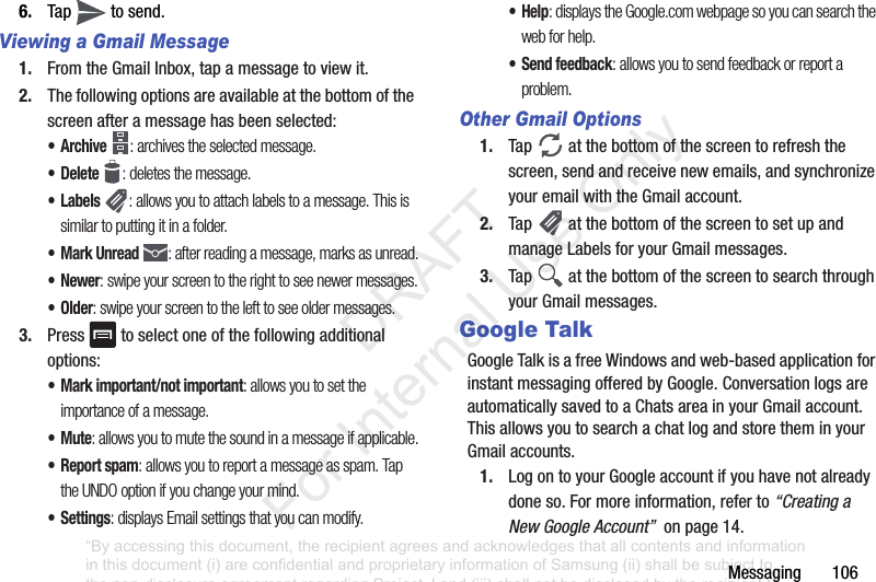Messaging฀฀฀฀฀฀฀1066. Tap฀ ฀to฀send.Viewing a Gmail Message1. From฀the฀Gmail฀Inbox,฀tap฀a฀message฀to฀view฀it.2. The฀following฀options฀are฀available฀at฀the฀bottom฀of฀the฀screen฀after฀a฀message฀has฀been฀selected:•Archive : archives the selected message.• Delete : deletes the message.•Labels : allows you to attach labels to a message. This is similar to putting it in a folder.• Mark Unread : after reading a message, marks as unread.• Newer: swipe your screen to the right to see newer messages.•Older: swipe your screen to the left to see older messages.3. Press฀ ฀to฀select฀one฀of฀the฀following฀additional฀options:• Mark important/not important: allows you to set the importance of a message.•Mute: allows you to mute the sound in a message if applicable.•Report spam: allows you to report a message as spam. Tap the UNDO option if you change your mind.•Settings: displays Email settings that you can modify.•Help: displays the Google.com webpage so you can search the web for help.• Send feedback: allows you to send feedback or report a problem.Other Gmail Options1. Tap฀ ฀at฀the฀bottom฀of฀the฀screen฀to฀refresh฀the฀screen,฀send฀and฀receive฀new฀emails,฀and฀synchronize฀your฀email฀with฀the฀Gmail฀account.2. Tap฀ ฀at฀the฀bottom฀of฀the฀screen฀to฀set฀up฀and฀manage฀Labels฀for฀your฀Gmail฀messages.3. Tap฀ ฀at฀the฀bottom฀of฀the฀screen฀to฀search฀through฀your฀Gmail฀messages.Google TalkGoogle฀Talk฀is฀a฀free฀Windows฀and฀web-based฀application฀for฀instant฀messaging฀offered฀by฀Google.฀Conversation฀logs฀are฀automatically฀saved฀to฀a฀Chats฀area฀in฀your฀Gmail฀account.฀This฀allows฀you฀to฀search฀a฀chat฀log฀and฀store฀them฀in฀your฀Gmail฀accounts.1. Log฀on฀to฀your฀Google฀account฀if฀you฀have฀not฀already฀done฀so.฀For฀more฀information,฀refer฀to฀“Creating a New Google Account”฀฀on฀page฀14.“By accessing this document, the recipient agrees and acknowledges that all contents and information in this document (i) are confidential and proprietary information of Samsung (ii) shall be subject to the non-disclosure agreement regarding Project J and (iii) shall not be disclosed by the recipient to any third party. Samsung Proprietary and Confidential”           DRAFT For Internal Use Only