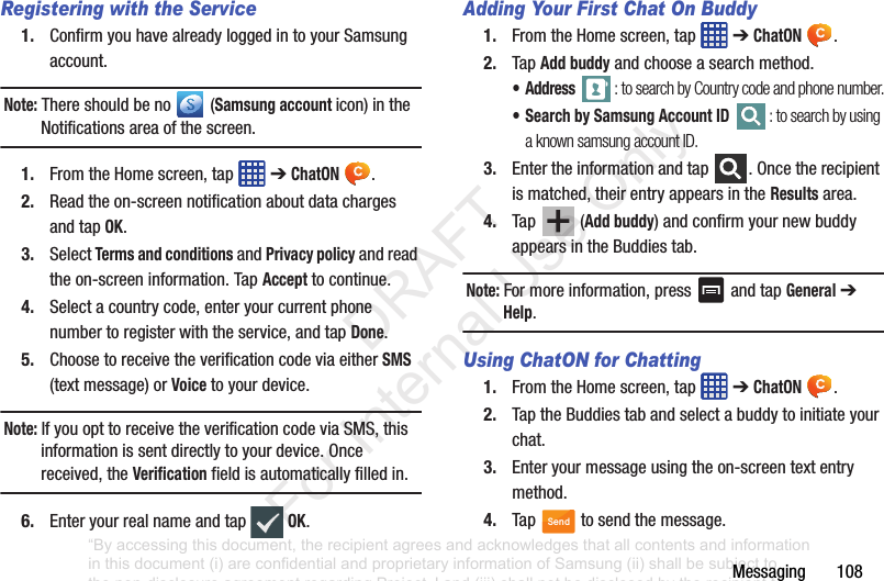 Messaging฀฀฀฀฀฀฀108Registering with the Service1. Confirm฀you฀have฀already฀logged฀in฀to฀your฀Samsung฀account.฀Note: There฀should฀be฀no฀ ฀(Samsung account icon)฀in฀the฀Notifications฀area฀of฀the฀screen.1. From฀the฀Home฀screen,฀tap฀ ฀➔฀ChatON .2. Read฀the฀on-screen฀notification฀about฀data฀charges฀and฀tap฀OK.3. Select฀Terms and conditions฀and฀Privacy policy฀and฀read฀the฀on-screen฀information.฀Tap฀Accept฀to฀continue.4. Select฀a฀country฀code,฀enter฀your฀current฀phone฀number฀to฀register฀with฀the฀service,฀and฀tap฀Done.5. Choose฀to฀receive฀the฀verification฀code฀via฀either฀SMS฀(text฀message)฀or฀Voice฀to฀your฀device.Note: If฀you฀opt฀to฀receive฀the฀verification฀code฀via฀SMS,฀this฀information฀is฀sent฀directly฀to฀your฀device.฀Once฀received,฀the฀Verification฀field฀is฀automatically฀filled฀in.6. Enter฀your฀real฀name฀and฀tap฀  OK.Adding Your First Chat On Buddy1. From฀the฀Home฀screen,฀tap฀ ฀➔฀ChatON .2. Tap฀Add buddy฀and฀choose฀a฀search฀method.•Address : to search by Country code and phone number.• Search by Samsung Account ID : to search by using a known samsung account ID.3. Enter฀the฀information฀and฀tap฀ .฀Once฀the฀recipient฀is฀matched,฀their฀entry฀appears฀in฀the฀Results฀area.4. Tap฀ ฀(Add buddy)฀and฀confirm฀your฀new฀buddy฀appears฀in฀the฀Buddies฀tab.Note: For฀more฀information,฀press฀ ฀and฀tap฀General฀➔฀Help.Using ChatON for Chatting1. From฀the฀Home฀screen,฀tap฀ ฀➔฀ChatON .2. Tap฀the฀Buddies฀tab฀and฀select฀a฀buddy฀to฀initiate฀your฀chat.฀฀฀3. Enter฀your฀message฀using฀the฀on-screen฀text฀entry฀method.4. Tap฀ ฀to฀send฀the฀message.Send“By accessing this document, the recipient agrees and acknowledges that all contents and information in this document (i) are confidential and proprietary information of Samsung (ii) shall be subject to the non-disclosure agreement regarding Project J and (iii) shall not be disclosed by the recipient to any third party. Samsung Proprietary and Confidential”           DRAFT For Internal Use Only