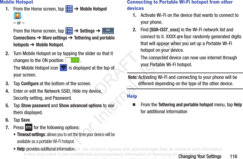 Changing฀Your฀Settings฀฀฀฀฀฀฀116Mobile Hotspot1. From฀the฀Home฀screen,฀tap฀ ฀➔ Mobile Hotspot฀.–฀or฀–From฀the฀Home฀screen,฀tap฀ ฀➔ Settings฀➔  Connections ➔ More settings ➔ Tethering and portable hotspots ➔ Mobile Hotspot.2. Turn฀Mobile฀Hotspot฀on฀by฀tapping฀the฀slider฀so฀that฀it฀changes฀to฀the฀ON฀position฀ .The฀Mobile฀Hotspot฀icon฀ ฀is฀displayed฀at฀the฀top฀of฀your฀screen.3. Tap฀Configure at฀the฀bottom฀of฀the฀screen.4. Enter฀or฀edit฀the฀Network฀SSID,฀Hide฀my฀device,฀Security฀setting,฀and฀Password.5. Tap฀Show password฀and฀Show advanced options฀to฀see฀them฀displayed.6. Tap฀Save.7. Press฀ ฀for฀the฀following฀options:• Timeout settings: allows you to set the time your device will be available as a portable Wi-Fi hotspot.•Help: provides additional information.Connecting to Portable Wi-Fi hotspot from other devices1. Activate฀Wi-Fi฀on฀the฀device฀that฀wants฀to฀connect฀to฀your฀phone.2. Find [SGH-I337_xxxx]฀in฀the฀Wi-Fi฀network฀list฀and฀connect฀to฀it.฀XXXX฀are฀four฀randomly฀generated฀digits฀that฀will฀appear฀when฀you฀set฀up฀a฀Portable฀Wi-Fi฀hotspot฀on฀your฀device.The฀connected฀device฀can฀now฀use฀internet฀through฀your฀Portable฀Wi-Fi฀hotspot.฀Note: Activating฀Wi-Fi฀and฀connecting฀to฀your฀phone฀will฀be฀different฀depending฀on฀the฀type฀of฀the฀other฀device.Help䡲  From฀the฀Tethering and portable hotspot฀menu,฀tap฀Help฀for฀additional฀information“By accessing this document, the recipient agrees and acknowledges that all contents and information in this document (i) are confidential and proprietary information of Samsung (ii) shall be subject to the non-disclosure agreement regarding Project J and (iii) shall not be disclosed by the recipient to any third party. Samsung Proprietary and Confidential”           DRAFT For Internal Use Only