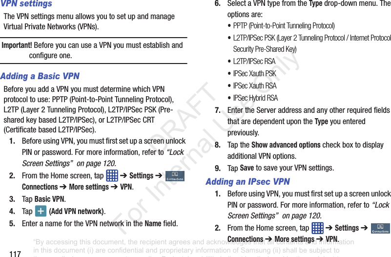 117VPN settingsThe฀VPN฀settings฀menu฀allows฀you฀to฀set฀up฀and฀manage฀Virtual฀Private฀Networks฀(VPNs).Important! Before฀you฀can฀use฀a฀VPN฀you฀must฀establish฀and฀configure฀one.Adding a Basic VPNBefore฀you฀add฀a฀VPN฀you฀must฀determine฀which฀VPN฀protocol฀to฀use:฀PPTP฀(Point-to-Point฀Tunneling฀Protocol),฀L2TP฀(Layer฀2฀Tunneling฀Protocol),฀L2TP/IPSec฀PSK฀(Pre-shared฀key฀based฀L2TP/IPSec),฀or฀L2TP/IPSec฀CRT฀(Certificate฀based฀L2TP/IPSec).1. Before฀using฀VPN,฀you฀must฀first฀set฀up฀a฀screen฀unlock฀PIN฀or฀password.฀For฀more฀information,฀refer฀to฀“Lock Screen Settings”  on page 120.2. From฀the฀Home฀screen,฀tap฀ ฀➔ Settings฀➔  Connections ➔ More settings ➔ VPN.3. Tap฀Basic VPN.4. Tap฀ ฀(Add VPN network).5. Enter฀a฀name฀for฀the฀VPN฀network฀in฀the฀Name฀field.6. Select฀a฀VPN฀type฀from฀the฀Type฀drop-down฀menu.฀The฀options฀are:•PPTP (Point-to-Point Tunneling Protocol)•L2TP/IPSec PSK (Layer 2 Tunneling Protocol / Internet Protocol Security Pre-Shared Key)•L2TP/IPSec RSA•IPSec Xauth PSK•IPSec Xauth RSA•IPSec Hybrid RSA7. Enter฀the฀Server฀address฀and฀any฀other฀required฀fields฀that฀are฀dependent฀upon฀the฀Type฀you฀entered฀previously.8. Tap฀the฀Show advanced options฀check฀box฀to฀display฀additional฀VPN฀options.9. Tap฀Save฀to฀save฀your฀VPN฀settings.Adding an IPsec VPN1. Before฀using฀VPN,฀you฀must฀first฀set฀up฀a฀screen฀unlock฀PIN฀or฀password.฀For฀more฀information,฀refer฀to฀“Lock Screen Settings”  on page 120.2. From฀the฀Home฀screen,฀tap฀ ฀➔ Settings฀➔  Connections ➔ More settings ➔ VPN.“By accessing this document, the recipient agrees and acknowledges that all contents and information in this document (i) are confidential and proprietary information of Samsung (ii) shall be subject to the non-disclosure agreement regarding Project J and (iii) shall not be disclosed by the recipient to any third party. Samsung Proprietary and Confidential”           DRAFT For Internal Use Only