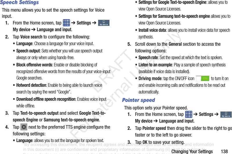 Changing฀Your฀Settings฀฀฀฀฀฀฀138Speech SettingsThis฀menu฀allows฀you฀to฀set฀the฀speech฀settings฀for฀Voice฀input.1. From฀the฀Home฀screen,฀tap฀ ฀➔ Settings฀➔  My device ➔ Language and input.2. Tap฀Voice search฀to฀configure฀the฀following:• Language: Choose a language for your voice input.• Speech output: Sets whether you will use speech output always or only when using hands-free.• Block offensive words: Enable or disable blocking of recognized offensive words from the results of your voice-input Google searches.• Hotword detection: Enable to being able to launch voice search by saying the word “Google”.• Download offline speech recognition: Enables voice input while offline.3. Tap฀Text-to-speech output฀and฀select฀Google Text-to-speech Engine฀or฀Samsung text-to-speech engine.4. Tap฀ ฀next฀to฀the฀preferred฀TTS฀engine฀configure฀the฀following฀settings:• Language: allows you to set the language for spoken text.• Settings for Google Text-to-speech Engine: allows you to view Open Source Licenses.• Settings for Samsung text-to-speech engine allows you to view Open Source Licenses.• Install voice data: allows you to install voice data for speech synthesis.5. Scroll฀down฀to฀the฀General฀section฀to฀access฀the฀following฀options:• Speech rate: Set the speed at which the text is spoken.• Listen to an example: Play a sample of speech synthesis (available if voice data is installed).• Driving mode: tap the ON/OFF icon   to turn it on and enable incoming calls and notifications to be read out automatically.Pointer speedThis฀option฀sets฀your฀Pointer฀speed.1. From฀the฀Home฀screen,฀tap฀ ฀➔ Settings฀➔  My device ➔ Language and input.2. Tap฀Pointer speed฀then฀drag฀the฀slider฀to฀the฀right฀to฀go฀faster฀or฀to฀the฀left฀to฀go฀slower.3. Tap฀OK฀to฀save฀your฀setting.“By accessing this document, the recipient agrees and acknowledges that all contents and information in this document (i) are confidential and proprietary information of Samsung (ii) shall be subject to the non-disclosure agreement regarding Project J and (iii) shall not be disclosed by the recipient to any third party. Samsung Proprietary and Confidential”           DRAFT For Internal Use Only