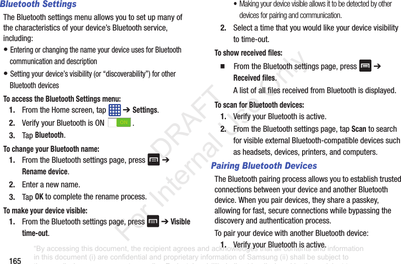 165Bluetooth SettingsThe฀Bluetooth฀settings฀menu฀allows฀you฀to฀set฀up฀many฀of฀the฀characteristics฀of฀your฀device’s฀Bluetooth฀service,฀including:•฀Entering฀or฀changing฀the฀name฀your฀device฀uses฀for฀Bluetooth฀communication฀and฀description•฀Setting฀your฀device’s฀visibility฀(or฀“discoverability”)฀for฀other฀Bluetooth฀devicesTo access the Bluetooth Settings menu:1. From฀the฀Home฀screen,฀tap฀ ฀➔ Settings.2. Verify฀your฀Bluetooth฀is฀ON฀ .3. Tap฀Bluetooth.To change your Bluetooth name:1. From฀the฀Bluetooth฀settings฀page,฀press฀ ฀➔฀Rename device.2. Enter฀a฀new฀name.3. Tap฀OK฀to฀complete฀the฀rename฀process.To make your device visible:1. From฀the฀Bluetooth฀settings฀page,฀press฀ ฀➔฀Visible time-out.•Making your device visible allows it to be detected by other devices for pairing and communication.2. Select฀a฀time฀that฀you฀would฀like฀your฀device฀visibility฀to฀time-out.To show received files:䡲  From฀the฀Bluetooth฀settings฀page,฀press฀ ฀➔฀Received files.A฀list฀of฀all฀files฀received฀from฀Bluetooth฀is฀displayed.To scan for Bluetooth devices:1. Verify฀your฀Bluetooth฀is฀active.2. From฀the฀Bluetooth฀settings฀page,฀tap฀Scan฀to฀search฀for฀visible฀external฀Bluetooth-compatible฀devices฀such฀as฀headsets,฀devices,฀printers,฀and฀computers.Pairing Bluetooth DevicesThe฀Bluetooth฀pairing฀process฀allows฀you฀to฀establish฀trusted฀connections฀between฀your฀device฀and฀another฀Bluetooth฀device.฀When฀you฀pair฀devices,฀they฀share฀a฀passkey,฀allowing฀for฀fast,฀secure฀connections฀while฀bypassing฀the฀discovery฀and฀authentication฀process.To฀pair฀your฀device฀with฀another฀Bluetooth฀device:1. Verify฀your฀Bluetooth฀is฀active.“By accessing this document, the recipient agrees and acknowledges that all contents and information in this document (i) are confidential and proprietary information of Samsung (ii) shall be subject to the non-disclosure agreement regarding Project J and (iii) shall not be disclosed by the recipient to any third party. Samsung Proprietary and Confidential”           DRAFT For Internal Use Only