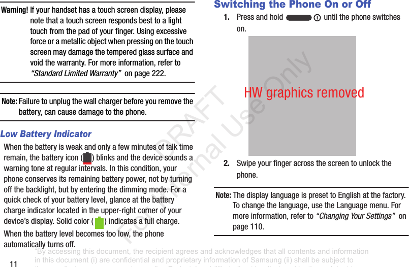 11Warning! If฀your฀handset฀has฀a฀touch฀screen฀display,฀please฀note฀that฀a฀touch฀screen฀responds฀best฀to฀a฀light฀touch฀from฀the฀pad฀of฀your฀finger.฀Using฀excessive฀force฀or฀a฀metallic฀object฀when฀pressing฀on฀the฀touch฀screen฀may฀damage฀the฀tempered฀glass฀surface฀and฀void฀the฀warranty.฀For฀more฀information,฀refer฀to฀“Standard Limited Warranty”฀฀on฀page฀222.Note: Failure฀to฀unplug฀the฀wall฀charger฀before฀you฀remove฀the฀battery,฀can฀cause฀damage฀to฀the฀phone.Low Battery IndicatorWhen฀the฀battery฀is฀weak฀and฀only฀a฀few฀minutes฀of฀talk฀time฀remain,฀the฀battery฀icon฀( )฀blinks฀and฀the฀device฀sounds฀a฀warning฀tone฀at฀regular฀intervals.฀In฀this฀condition,฀your฀phone฀conserves฀its฀remaining฀battery฀power,฀not฀by฀turning฀off฀the฀backlight,฀but฀by฀entering฀the฀dimming฀mode.฀For฀a฀quick฀check฀of฀your฀battery฀level,฀glance฀at฀the฀battery฀charge฀indicator฀located฀in฀the฀upper-right฀corner฀of฀your฀device’s฀display.฀Solid฀color฀( )฀indicates฀a฀full฀charge.When฀the฀battery฀level฀becomes฀too฀low,฀the฀phone฀automatically฀turns฀off.Switching the Phone On or Off1. Press฀and฀hold฀ ฀until฀the฀phone฀switches฀on.2. Swipe฀your฀finger฀across฀the฀screen฀to฀unlock฀the฀phone.Note: The฀display฀language฀is฀preset฀to฀English฀at฀the฀factory.฀To฀change฀the฀language,฀use฀the฀Language฀menu.฀For฀more฀information,฀refer฀to฀“Changing Your Settings”฀฀on฀page฀110.HW฀graphics฀removed“By accessing this document, the recipient agrees and acknowledges that all contents and information in this document (i) are confidential and proprietary information of Samsung (ii) shall be subject to the non-disclosure agreement regarding Project J and (iii) shall not be disclosed by the recipient to any third party. Samsung Proprietary and Confidential”           DRAFT For Internal Use Only
