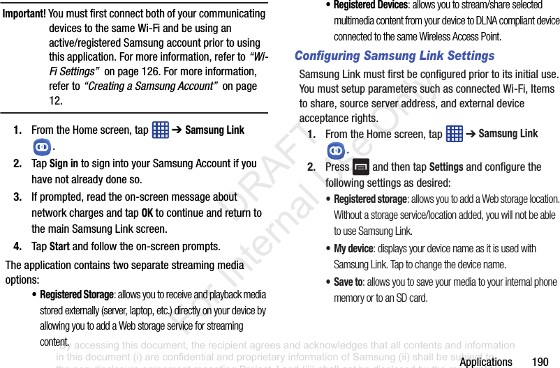 Applications฀฀฀฀฀฀฀190Important! You฀must฀first฀connect฀both฀of฀your฀communicating฀devices฀to฀the฀same฀Wi-Fi฀and฀be฀using฀an฀active/registered฀Samsung฀account฀prior฀to฀using฀this฀application.฀For฀more฀information,฀refer฀to฀“Wi-Fi Settings”฀฀on฀page฀126.฀For฀more฀information,฀refer฀to฀“Creating a Samsung Account”฀฀on฀page฀12.1. From฀the฀Home฀screen,฀tap฀ ฀➔ Samsung Link฀.2. Tap฀Sign in฀to฀sign฀into฀your฀Samsung฀Account฀if฀you฀have฀not฀already฀done฀so.3. If฀prompted,฀read฀the฀on-screen฀message฀about฀network฀charges฀and฀tap฀OK฀to฀continue฀and฀return฀to฀the฀main฀Samsung฀Link฀screen.4. Tap฀Start฀and฀follow฀the฀on-screen฀prompts.The฀application฀contains฀two฀separate฀streaming฀media฀options:•Registered Storage: allows you to receive and playback media stored externally (server, laptop, etc.) directly on your device by allowing you to add a Web storage service for streaming content. • Registered Devices: allows you to stream/share selected multimedia content from your device to DLNA compliant device connected to the same Wireless Access Point.Configuring Samsung Link SettingsSamsung฀Link฀must฀first฀be฀configured฀prior฀to฀its฀initial฀use.฀You฀must฀setup฀parameters฀such฀as฀connected฀Wi-Fi,฀Items฀to฀share,฀source฀server฀address,฀and฀external฀device฀acceptance฀rights.1. From฀the฀Home฀screen,฀tap฀ ฀➔฀Samsung Link฀.2. Press฀ ฀and฀then฀tap฀Settings฀and฀configure฀the฀following฀settings฀as฀desired:•Registered storage: allows you to add a Web storage location. Without a storage service/location added, you will not be able to use Samsung Link.• My device: displays your device name as it is used with Samsung Link. Tap to change the device name.•Save to: allows you to save your media to your internal phone memory or to an SD card.“By accessing this document, the recipient agrees and acknowledges that all contents and information in this document (i) are confidential and proprietary information of Samsung (ii) shall be subject to the non-disclosure agreement regarding Project J and (iii) shall not be disclosed by the recipient to any third party. Samsung Proprietary and Confidential”           DRAFT For Internal Use Only