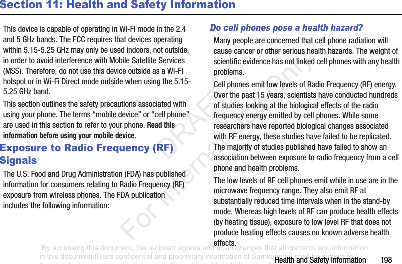 Health฀and฀Safety฀Information฀฀฀฀฀฀฀198Section 11: Health and Safety InformationThis฀device฀is฀capable฀of฀operating฀in฀Wi-Fi฀mode฀in฀the฀2.4฀and฀5฀GHz฀bands.฀The฀FCC฀requires฀that฀devices฀operating฀within฀5.15-5.25฀GHz฀may฀only฀be฀used฀indoors,฀not฀outside,฀in฀order฀to฀avoid฀interference฀with฀Mobile฀Satellite฀Services฀(MSS).฀Therefore,฀do฀not฀use฀this฀device฀outside฀as฀a฀Wi-Fi฀hotspot฀or฀in฀Wi-Fi฀Direct฀mode฀outside฀when฀using฀the฀5.15-5.25฀GHz฀band.This฀section฀outlines฀the฀safety฀precautions฀associated฀with฀using฀your฀phone.฀The฀terms฀“mobile฀device”฀or฀“cell฀phone”฀are฀used฀in฀this฀section฀to฀refer฀to฀your฀phone.฀Read this information before using your mobile device.Exposure to Radio Frequency (RF) SignalsThe฀U.S.฀Food฀and฀Drug฀Administration฀(FDA)฀has฀published฀information฀for฀consumers฀relating฀to฀Radio฀Frequency฀(RF)฀exposure฀from฀wireless฀phones.฀The฀FDA฀publication฀includes฀the฀following฀information:Do cell phones pose a health hazard?Many฀people฀are฀concerned฀that฀cell฀phone฀radiation฀will฀cause฀cancer฀or฀other฀serious฀health฀hazards.฀The฀weight฀of฀scientific฀evidence฀has฀not฀linked฀cell฀phones฀with฀any฀health฀problems.Cell฀phones฀emit฀low฀levels฀of฀Radio฀Frequency฀(RF)฀energy.฀Over฀the฀past฀15฀years,฀scientists฀have฀conducted฀hundreds฀of฀studies฀looking฀at฀the฀biological฀effects฀of฀the฀radio฀frequency฀energy฀emitted฀by฀cell฀phones.฀While฀some฀researchers฀have฀reported฀biological฀changes฀associated฀with฀RF฀energy,฀these฀studies฀have฀failed฀to฀be฀replicated.฀The฀majority฀of฀studies฀published฀have฀failed฀to฀show฀an฀association฀between฀exposure฀to฀radio฀frequency฀from฀a฀cell฀phone฀and฀health฀problems.The฀low฀levels฀of฀RF฀cell฀phones฀emit฀while฀in฀use฀are฀in฀the฀microwave฀frequency฀range.฀They฀also฀emit฀RF฀at฀substantially฀reduced฀time฀intervals฀when฀in฀the฀stand-by฀mode.฀Whereas฀high฀levels฀of฀RF฀can฀produce฀health฀effects฀(by฀heating฀tissue),฀exposure฀to฀low฀level฀RF฀that฀does฀not฀produce฀heating฀effects฀causes฀no฀known฀adverse฀health฀effects.“By accessing this document, the recipient agrees and acknowledges that all contents and information in this document (i) are confidential and proprietary information of Samsung (ii) shall be subject to the non-disclosure agreement regarding Project J and (iii) shall not be disclosed by the recipient to any third party. Samsung Proprietary and Confidential”           DRAFT For Internal Use Only