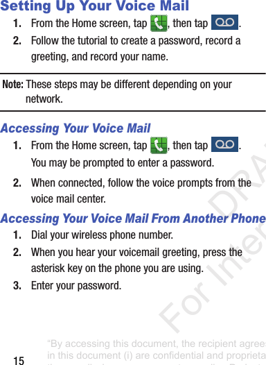15Setting Up Your Voice Mail1. From฀the฀Home฀screen,฀tap฀ ,฀then฀tap฀ .2. Follow฀the฀tutorial฀to฀create฀a฀password,฀record฀a฀greeting,฀and฀record฀your฀name.Note: These฀steps฀may฀be฀different฀depending฀on฀your฀network.Accessing Your Voice Mail1. From฀the฀Home฀screen,฀tap฀ ,฀then฀tap฀ .You฀may฀be฀prompted฀to฀enter฀a฀password.2. When฀connected,฀follow฀the฀voice฀prompts฀from฀the฀voice฀mail฀center.฀Accessing Your Voice Mail From Another Phone1. Dial฀your฀wireless฀phone฀number.2. When฀you฀hear฀your฀voicemail฀greeting,฀press฀the฀asterisk฀key฀on฀the฀phone฀you฀are฀using.3. Enter฀your฀password.“By accessing this document, the recipient agrees and acknowledges that all contents and information in this document (i) are confidential and proprietary information of Samsung (ii) shall be subject to the non-disclosure agreement regarding Project J and (iii) shall not be disclosed by the recipient to any third party. Samsung Proprietary and Confidential”           DRAFT For Internal Use Only