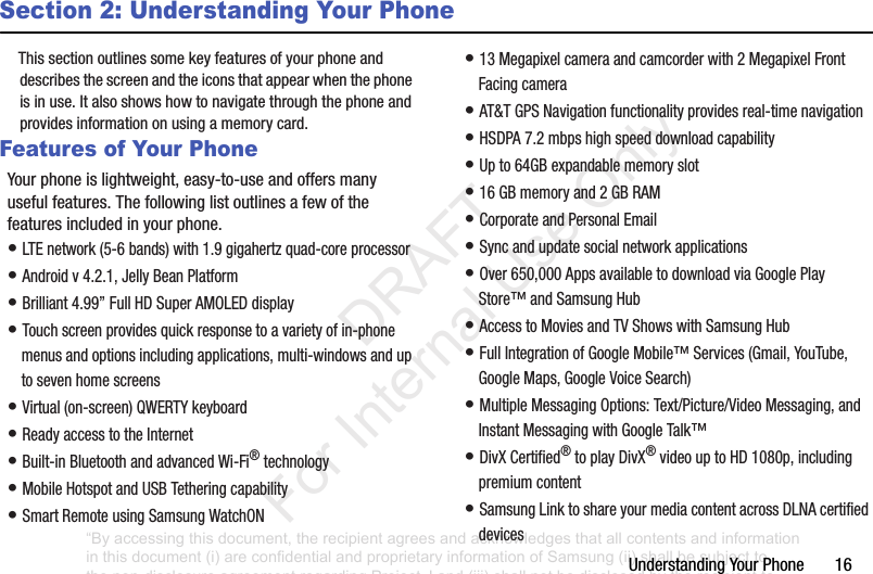 Understanding฀Your฀Phone฀฀฀฀฀฀฀16Section 2: Understanding Your PhoneThis฀section฀outlines฀some฀key฀features฀of฀your฀phone฀and฀describes฀the฀screen฀and฀the฀icons฀that฀appear฀when฀the฀phone฀is฀in฀use.฀It฀also฀shows฀how฀to฀navigate฀through฀the฀phone฀and฀provides฀information฀on฀using฀a฀memory฀card.Features of Your PhoneYour฀phone฀is฀lightweight,฀easy-to-use฀and฀offers฀many฀useful฀features.฀The฀following฀list฀outlines฀a฀few฀of฀the฀features฀included฀in฀your฀phone.•฀LTE฀network฀(5-6฀bands)฀with฀1.9฀gigahertz฀quad-core฀processor•฀Android฀v฀4.2.1,฀Jelly฀Bean฀Platform•฀Brilliant฀4.99”฀Full฀HD฀Super฀AMOLED฀display•฀Touch฀screen฀provides฀quick฀response฀to฀a฀variety฀of฀in-phone฀menus฀and฀options฀including฀applications,฀multi-windows฀and฀up฀to฀seven฀home฀screens•฀Virtual฀(on-screen)฀QWERTY฀keyboard•฀Ready฀access฀to฀the฀Internet•฀Built-in฀Bluetooth฀and฀advanced฀Wi-Fi®฀technology•฀Mobile฀Hotspot฀and฀USB฀Tethering฀capability•฀Smart฀Remote฀using฀Samsung฀WatchON•฀13฀Megapixel฀camera฀and฀camcorder฀with฀2฀Megapixel฀Front฀Facing฀camera•฀AT&amp;T฀GPS฀Navigation฀functionality฀provides฀real-time฀navigation•฀HSDPA฀7.2฀mbps฀high฀speed฀download฀capability฀•฀Up฀to฀64GB฀expandable฀memory฀slot•฀16฀GB฀memory฀and฀2฀GB฀RAM•฀Corporate฀and฀Personal฀Email•฀Sync฀and฀update฀social฀network฀applications•฀Over฀650,000฀Apps฀available฀to฀download฀via฀Google฀Play฀Store™฀and฀Samsung฀Hub•฀Access฀to฀Movies฀and฀TV฀Shows฀with฀Samsung฀Hub•฀Full฀Integration฀of฀Google฀Mobile™฀Services฀(Gmail,฀YouTube,฀Google฀Maps,฀Google฀Voice฀Search)•฀Multiple฀Messaging฀Options:฀Text/Picture/Video฀Messaging,฀and฀Instant฀Messaging฀with฀Google฀Talk™•฀DivX฀Certified®฀to฀play฀DivX®฀video฀up฀to฀HD฀1080p,฀including฀premium฀content•฀Samsung฀Link฀to฀share฀your฀media฀content฀across฀DLNA฀certified฀devices“By accessing this document, the recipient agrees and acknowledges that all contents and information in this document (i) are confidential and proprietary information of Samsung (ii) shall be subject to the non-disclosure agreement regarding Project J and (iii) shall not be disclosed by the recipient to any third party. Samsung Proprietary and Confidential”           DRAFT For Internal Use Only