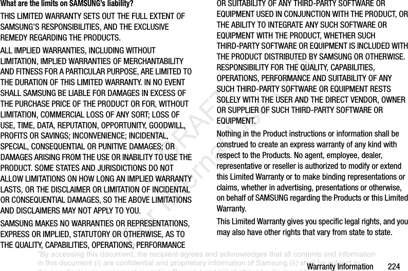 Warranty฀Information฀฀฀฀฀฀฀224What are the limits on SAMSUNG’s liability?THIS฀LIMITED฀WARRANTY฀SETS฀OUT฀THE฀FULL฀EXTENT฀OF฀SAMSUNG’S฀RESPONSIBILITIES,฀AND฀THE฀EXCLUSIVE฀REMEDY฀REGARDING฀THE฀PRODUCTS.฀ALL฀IMPLIED฀WARRANTIES,฀INCLUDING฀WITHOUT฀LIMITATION,฀IMPLIED฀WARRANTIES฀OF฀MERCHANTABILITY฀AND฀FITNESS฀FOR฀A฀PARTICULAR฀PURPOSE,฀ARE฀LIMITED฀TO฀THE฀DURATION฀OF฀THIS฀LIMITED฀WARRANTY.฀IN฀NO฀EVENT฀SHALL฀SAMSUNG฀BE฀LIABLE฀FOR฀DAMAGES฀IN฀EXCESS฀OF฀THE฀PURCHASE฀PRICE฀OF฀THE฀PRODUCT฀OR฀FOR,฀WITHOUT฀LIMITATION,฀COMMERCIAL฀LOSS฀OF฀ANY฀SORT;฀LOSS฀OF฀USE,฀TIME,฀DATA,฀REPUTATION,฀OPPORTUNITY,฀GOODWILL,฀PROFITS฀OR฀SAVINGS;฀INCONVENIENCE;฀INCIDENTAL,฀SPECIAL,฀CONSEQUENTIAL฀OR฀PUNITIVE฀DAMAGES;฀OR฀DAMAGES฀ARISING฀FROM฀THE฀USE฀OR฀INABILITY฀TO฀USE฀THE฀PRODUCT.฀SOME฀STATES฀AND฀JURISDICTIONS฀DO฀NOT฀ALLOW฀LIMITATIONS฀ON฀HOW฀LONG฀AN฀IMPLIED฀WARRANTY฀LASTS,฀OR฀THE฀DISCLAIMER฀OR฀LIMITATION฀OF฀INCIDENTAL฀OR฀CONSEQUENTIAL฀DAMAGES,฀SO฀THE฀ABOVE฀LIMITATIONS฀AND฀DISCLAIMERS฀MAY฀NOT฀APPLY฀TO฀YOU.SAMSUNG฀MAKES฀NO฀WARRANTIES฀OR฀REPRESENTATIONS,฀EXPRESS฀OR฀IMPLIED,฀STATUTORY฀OR฀OTHERWISE,฀AS฀TO฀THE฀QUALITY,฀CAPABILITIES,฀OPERATIONS,฀PERFORMANCE฀OR฀SUITABILITY฀OF฀ANY฀THIRD-PARTY฀SOFTWARE฀OR฀EQUIPMENT฀USED฀IN฀CONJUNCTION฀WITH฀THE฀PRODUCT,฀OR฀THE฀ABILITY฀TO฀INTEGRATE฀ANY฀SUCH฀SOFTWARE฀OR฀EQUIPMENT฀WITH฀THE฀PRODUCT,฀WHETHER฀SUCH฀THIRD-PARTY฀SOFTWARE฀OR฀EQUIPMENT฀IS฀INCLUDED฀WITH฀THE฀PRODUCT฀DISTRIBUTED฀BY฀SAMSUNG฀OR฀OTHERWISE.฀RESPONSIBILITY฀FOR฀THE฀QUALITY,฀CAPABILITIES,฀OPERATIONS,฀PERFORMANCE฀AND฀SUITABILITY฀OF฀ANY฀SUCH฀THIRD-PARTY฀SOFTWARE฀OR฀EQUIPMENT฀RESTS฀SOLELY฀WITH฀THE฀USER฀AND฀THE฀DIRECT฀VENDOR,฀OWNER฀OR฀SUPPLIER฀OF฀SUCH฀THIRD-PARTY฀SOFTWARE฀OR฀EQUIPMENT.Nothing฀in฀the฀Product฀instructions฀or฀information฀shall฀be฀construed฀to฀create฀an฀express฀warranty฀of฀any฀kind฀with฀respect฀to฀the฀Products.฀No฀agent,฀employee,฀dealer,฀representative฀or฀reseller฀is฀authorized฀to฀modify฀or฀extend฀this฀Limited฀Warranty฀or฀to฀make฀binding฀representations฀or฀claims,฀whether฀in฀advertising,฀presentations฀or฀otherwise,฀on฀behalf฀of฀SAMSUNG฀regarding฀the฀Products฀or฀this฀Limited฀Warranty.This฀Limited฀Warranty฀gives฀you฀specific฀legal฀rights,฀and฀you฀may฀also฀have฀other฀rights฀that฀vary฀from฀state฀to฀state.“By accessing this document, the recipient agrees and acknowledges that all contents and information in this document (i) are confidential and proprietary information of Samsung (ii) shall be subject to the non-disclosure agreement regarding Project J and (iii) shall not be disclosed by the recipient to any third party. Samsung Proprietary and Confidential”           DRAFT For Internal Use Only