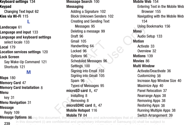 239Keyboard settings฀134KeypadChanging฀Text฀Input฀62Kies via Wi-Fi฀115LLandscape฀61Language and input฀133Language and keyboard settingsselect฀locale฀133Local฀179Location services settings฀120Lock ScreenSay฀Wake-Up฀Command฀121Shortcuts฀121MMaps฀180Memory Card฀47Memory Card Installation฀8Menukey฀31Menu Navigation฀31MessageReply฀109Message Options฀96Message Search฀100MessagingAdding฀a฀Signature฀102Block฀Unknown฀Senders฀102Creating฀and฀Sending฀Text฀Messages฀95Deleting฀a฀message฀99Draft฀96Gmail฀105Handwriting฀64Locked฀96Options฀96Scheduled฀Messages฀96Settings฀100Signing฀into฀Email฀103Signing฀into฀Gmail฀105Spam฀96Types฀of฀Messages฀95microSD card฀8,฀47Installing฀8Removing฀8microSDHC card฀8,฀47Mobile Hotspot฀116Mobile TV฀84Mobile Web฀154Entering฀Text฀in฀the฀Mobile฀Web฀Browser฀155Navigating฀with฀the฀Mobile฀Web฀154Using฀Bookmarks฀156MonoAudio฀Setup฀133MotionActivate฀33Overview฀32Motions฀139Movies฀86Multi WindowActivate/Deactivate฀36Customizing฀38Increase฀App฀Window฀Size฀40Maximize฀App฀40Panel฀Relocation฀37Rearrange฀Apps฀38Removing฀Apps฀38Restoring฀Apps฀38Running฀Multiple฀Apps฀38Switch฀Arrangement฀39“By accessing this document, the recipient agrees and acknowledges that all contents and information in this document (i) are confidential and proprietary information of Samsung (ii) shall be subject to the non-disclosure agreement regarding Project J and (iii) shall not be disclosed by the recipient to any third party. Samsung Proprietary and Confidential”           DRAFT For Internal Use Only