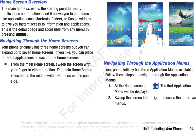 Understanding฀Your฀Phone฀฀฀฀฀฀฀34Home Screen OverviewThe฀main฀home฀screen฀is฀the฀starting฀point฀for฀many฀applications฀and฀functions,฀and฀it฀allows฀you฀to฀add฀items฀like฀application฀icons,฀shortcuts,฀folders,฀or฀Google฀widgets฀to฀give฀you฀instant฀access฀to฀information฀and฀applications.฀This฀is฀the฀default฀page฀and฀accessible฀from฀any฀menu฀by฀pressing฀ .Navigating Through the Home ScreensYour฀phone฀originally฀has฀three฀home฀screens฀but฀you฀can฀expand฀up฀to฀seven฀home฀screens.฀If฀you฀like,฀you฀can฀place฀different฀applications฀on฀each฀of฀the฀home฀screens.䡲  From฀the฀main฀Home฀screen,฀sweep฀the฀screen฀with฀your฀finger฀in฀either฀direction.฀The฀main฀Home฀Screen฀is฀located฀in฀the฀middle฀with฀a฀Home฀screen฀on฀each฀side.Navigating Through the Application MenusYour฀phone฀initially฀has฀three฀Application฀Menus฀available.฀Follow฀these฀steps฀to฀navigate฀through฀the฀Application฀Menus:1. At฀the฀Home฀screen,฀tap฀ .฀The฀first฀Application฀Menu฀will฀be฀displayed.2. Sweep฀the฀screen฀left฀or฀right฀to฀access฀the฀other฀two฀menus.฀“By accessing this document, the recipient agrees and acknowledges that all contents and information in this document (i) are confidential and proprietary information of Samsung (ii) shall be subject to the non-disclosure agreement regarding Project J and (iii) shall not be disclosed by the recipient to any third party. Samsung Proprietary and Confidential”           DRAFT For Internal Use Only