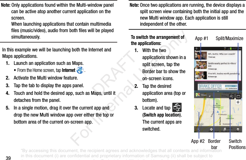 39Note: Only฀applications฀found฀within฀the฀Multi-window฀panel฀can฀be฀active฀atop฀another฀current฀application฀on฀the฀screen.When฀launching฀applications฀that฀contain฀multimedia฀files฀(music/video),฀audio฀from฀both฀files฀will฀be฀played฀simultaneously.In฀this฀example฀we฀will฀be฀launching฀both฀the฀Internet฀and฀Maps฀applications.1. Launch฀an฀application฀such฀as฀Maps.•From the Home screen, tap Internet .2. Activate฀the฀Multi฀window฀feature.3. Tap฀the฀tab฀to฀display฀the฀apps฀panel.4. Touch฀and฀hold฀the฀desired฀app,฀such฀as฀Maps,฀until฀it฀detaches฀from฀the฀panel.5. In฀a฀single฀motion,฀drag฀it฀over฀the฀current฀app฀and฀drop฀the฀new฀Multi฀window฀app฀over฀either฀the฀top฀or฀bottom฀area฀of฀the฀current฀on-screen฀app.฀Note: Once฀two฀applications฀are฀running,฀the฀device฀displays฀a฀split฀screen฀view฀containing฀both฀the฀initial฀app฀and฀the฀new฀Multi฀window฀app.฀Each฀application฀is฀still฀independent฀of฀the฀other.To switch the arrangement of the applications:1. With฀the฀two฀applications฀shown฀in฀a฀split฀screen,฀tap฀the฀Border฀bar฀to฀show฀the฀on-screen฀icons.2. Tap฀the฀desired฀application฀area฀(top฀or฀bottom).3. Locate฀and฀tap฀ ฀(Switch app location).฀The฀current฀apps฀are฀switched.App฀#1 Split/MaximizeApp฀#2 Border SwitchPositionsbar“By accessing this document, the recipient agrees and acknowledges that all contents and information in this document (i) are confidential and proprietary information of Samsung (ii) shall be subject to the non-disclosure agreement regarding Project J and (iii) shall not be disclosed by the recipient to any third party. Samsung Proprietary and Confidential”           DRAFT For Internal Use Only