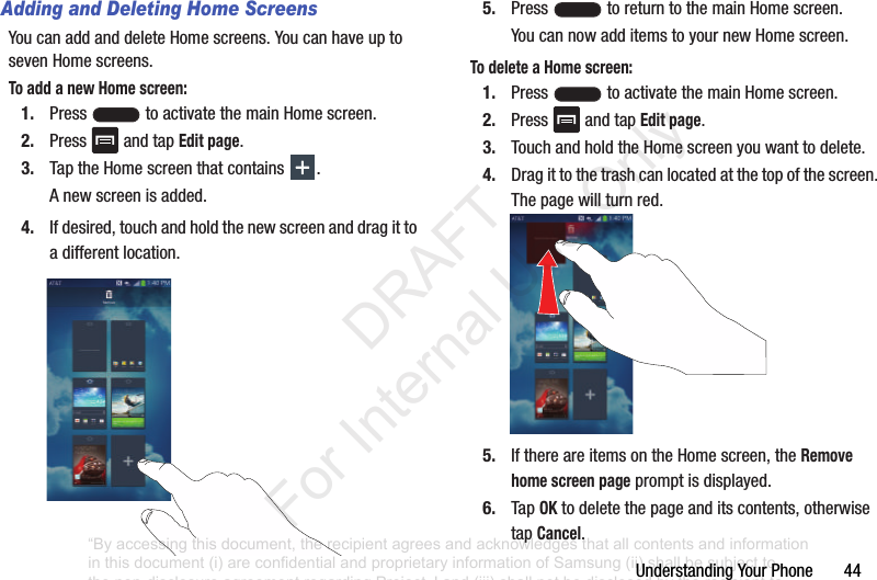 Understanding฀Your฀Phone฀฀฀฀฀฀฀44Adding and Deleting Home ScreensYou฀can฀add฀and฀delete฀Home฀screens.฀You฀can฀have฀up฀to฀seven฀Home฀screens.To add a new Home screen:1. Press฀ ฀to฀activate฀the฀main฀Home฀screen.฀2. Press฀ ฀and฀tap฀Edit page.3. Tap฀the฀Home฀screen฀that฀contains฀ .A฀new฀screen฀is฀added.4. If฀desired,฀touch฀and฀hold฀the฀new฀screen฀and฀drag฀it฀to฀a฀different฀location.5. Press฀ ฀to฀return฀to฀the฀main฀Home฀screen.You฀can฀now฀add฀items฀to฀your฀new฀Home฀screen.To delete a Home screen:1. Press฀ ฀to฀activate฀the฀main฀Home฀screen.฀2. Press฀ ฀and฀tap฀Edit page.3. Touch฀and฀hold฀the฀Home฀screen฀you฀want฀to฀delete.฀4. Drag฀it฀to฀the฀trash฀can฀located฀at฀the฀top฀of฀the฀screen.฀The฀page฀will฀turn฀red.5. If฀there฀are฀items฀on฀the฀Home฀screen,฀the฀Remove home screen page฀prompt฀is฀displayed.6. Tap฀OK฀to฀delete฀the฀page฀and฀its฀contents,฀otherwise฀tap฀Cancel.“By accessing this document, the recipient agrees and acknowledges that all contents and information in this document (i) are confidential and proprietary information of Samsung (ii) shall be subject to the non-disclosure agreement regarding Project J and (iii) shall not be disclosed by the recipient to any third party. Samsung Proprietary and Confidential”           DRAFT For Internal Use Only