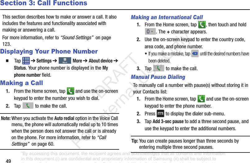 49Section 3: Call FunctionsThis฀section฀describes฀how฀to฀make฀or฀answer฀a฀call.฀It฀also฀includes฀the฀features฀and฀functionality฀associated฀with฀making฀or฀answering฀a฀call.For฀more฀information,฀refer฀to฀“Sound Settings”฀฀on฀page฀123.Displaying Your Phone Number䡲  Tap฀ ฀➔฀Settings ➔฀฀More ➔ About device ➔฀Status.฀Your฀phone฀number฀is฀displayed฀in฀the฀My phone number฀field.Making a Call1. From฀the฀Home฀screen,฀tap฀ ฀and฀use฀the฀on-screen฀keypad฀to฀enter฀the฀number฀you฀wish฀to฀dial.2. Tap฀ ฀to฀make฀the฀call.Note: When฀you฀activate฀the฀Auto redial฀option฀in฀the฀Voice฀Call฀menu,฀the฀phone฀will฀automatically฀redial฀up฀to฀10฀times฀when฀the฀person฀does฀not฀answer฀the฀call฀or฀is฀already฀on฀the฀phone.฀For฀more฀information,฀refer฀to฀“Call Settings”฀฀on฀page฀60.Making an International Call1. From฀the฀Home฀screen,฀tap฀ ,฀then฀touch฀and฀hold฀.฀The฀+฀character฀appears.2. Use฀the฀on-screen฀keypad฀to฀enter฀the฀country฀code,฀area฀code,฀and฀phone฀number.฀•If you make a mistake, tap ฀until the desired numbers have been deleted.3. Tap฀ ฀to฀make฀the฀call.Manual Pause DialingTo฀manually฀call฀a฀number฀with฀pause(s)฀without฀storing฀it฀in฀your฀Contacts฀list:1. From฀the฀Home฀screen,฀tap฀ ฀and฀use฀the฀on-screen฀keypad฀to฀enter฀the฀phone฀number.2. Press฀ ฀to฀display฀the฀dialer฀sub-menu.3. Tap฀Add 3-sec pause฀to฀add฀a฀three฀second฀pause,฀and฀use฀the฀keypad฀to฀enter฀the฀additional฀numbers.Tip: You฀can฀create฀pauses฀longer฀than฀three฀seconds฀by฀entering฀multiple฀three฀second฀pauses.“By accessing this document, the recipient agrees and acknowledges that all contents and information in this document (i) are confidential and proprietary information of Samsung (ii) shall be subject to the non-disclosure agreement regarding Project J and (iii) shall not be disclosed by the recipient to any third party. Samsung Proprietary and Confidential”           DRAFT For Internal Use Only